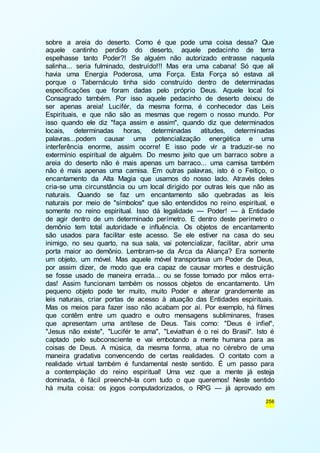 sobre a areia do deserto. Como é que pode uma coisa dessa? Que 
aquele cantinho perdido do deserto, aquele pedacinho de terra 
espelhasse tanto Poder?! Se alguém não autorizado entrasse naquela 
salinha... seria fulminado, destruído!!! Mas era uma cabana! Só que ali 
havia uma Energia Poderosa, uma Força. Esta Força só estava ali 
porque o Tabernáculo tinha sido construído dentro de determinadas 
especificações que foram dadas pelo próprio Deus. Aquele local foi 
Consagrado também. Por isso aquele pedacinho de deserto deixou de 
ser apenas areia! Lucifér, da mesma forma, é conhecedor das Leis 
Espirituais, e que não são as mesmas que regem o nosso mundo. Por 
isso quando ele diz "faça assim e assim", quando diz que determinados 
locais, determinadas horas, determinadas atitudes, determinadas 
palavras...podem causar uma potencialização energética e uma 
interferência enorme, assim ocorre! E isso pode vir a traduzir-se no 
extermínio espiritual de alguém. Do mesmo jeito que um barraco sobre a 
areia do deserto não é mais apenas um barraco... uma camisa também 
não é mais apenas uma camisa. Em outras palavras, isto é o Feitiço, o 
encantamento da Alta Magia que usamos do nosso lado. Através deles 
cria-se uma circunstância ou um local dirigido por outras leis que não as 
naturais. Quando se faz um encantamento são quebradas as leis 
naturais por meio de "símbolos" que são entendidos no reino espiritual, e 
somente no reino espiritual. Isso dá legalidade — Poder! — à Entidade 
de agir dentro de um determinado perímetro. E dentro deste perímetro o 
demônio tem total autoridade e influência. Os objetos de encantamento 
são usados para facilitar este acesso. Se ele estiver na casa do seu 
inimigo, no seu quarto, na sua sala, vai potencializar, facilitar, abrir uma 
porta maior ao demônio. Lembram-se da Arca da Aliança? Era somente 
um objeto, um móvel. Mas aquele móvel transportava um Poder de Deus, 
por assim dizer, de modo que era capaz de causar mortes e destruição 
se fosse usado de maneira errada... ou se fosse tomado por mãos erra-das! 
Assim funcionam também os nossos objetos de encantamento. Um 
pequeno objeto pode ter muito, muito Poder e alterar grandemente as 
leis naturais, criar portas de acesso à atuação das Entidades espirituais. 
Mas os meios para fazer isso não acabam por aí. Por exemplo, há filmes 
que contêm entre um quadro e outro mensagens subliminares, frases 
que apresentam uma antítese de Deus. Tais como: "Deus é infiel", 
"Jesus não existe", "Lucifér te ama", "Leviathan é o rei do Brasil". Isto é 
captado pelo subconsciente e vai embotando a mente humana para as 
coisas de Deus. A música, da mesma forma, atua no cérebro de uma 
maneira gradativa convencendo de certas realidades. O contato com a 
realidade virtual também é fundamental neste sentido. É um passo para 
a contemplação do reino espiritual! Uma vez que a mente já esteja 
dominada, é fácil preenchê-la com tudo o que queremos! Neste sentido 
há muita coisa: os jogos computadorizados, o RPG — já aprovado em 
256 
 