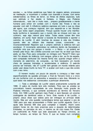 escolas —, as linhas esotéricas que falam de viagens astrais, processos 
de meditação, e incentivam o contato com duendes e bruxas, com seres 
extraterrestres; os filmes de terror, os filmes de efeitos especiais, tudo 
que estimula e faz alusão à fantasia, à Magia, aos Poderes 
sobrenaturais... tudo isto e muito mais... prepara gradativamente a mente 
humana para entrar em contato com o mundo das Trevas e não se 
assustar com ele! A influência satânica expressa em tudo o que eu disse 
até agora, que começou regional, tem que expandir-se e ser Mundial. 
Para que todos sejam preparados. Porque quando houver uma manifes-tação 
luciferina é necessário que o mundo não se choque com isso, ao 
contrario, seja algo natural para todos. Todas essas coisas têm dois 
objetivos, em suma: fazer desviar a bússola da Humanidade e apontar o 
caminho de Lucifér. E abrir brechas de acesso à vida dos Cristãos 
quando eles se utilizam das mesmas coisas, consciente... ou 
inconscientemente! Reparem que o próprio estímulo à violência tem que 
acontecer. O incremento estrondoso na violência dentro da Sociedade é 
condição sine qua non porque o mundo — o Reino — só poderá ser 
tomado pela força. Até a Bíblia concorda com isso! Ou vá dizer que Deus 
pediu ao Seu Povo para conquistar os inimigos com "flores"!? Claro que 
não! Foi através da violência, com sangue, gritos e dor, ao fio da espada, 
sem compaixão nenhuma! Da mesma forma nós: quando chegar enfim o 
momento do extermínio, da conquista... se fará necessário um mundo 
cheio de pessoas treinadas e acostumadas à violência. O exército 
precisa ser treinado, não é? Lucifér tem gerado um mundo violento para 
poder usar desse trunfo na hora "H", e acabar com tudo o que não condiz 
com o seu reino. 
O homem mudou um pouco de assunto e começou a falar mais 
especificamente da questão principal, o final do Terceiro Ciclo e o início 
da era luciferina com os seiscentos e sessenta e seis dias. Momento no 
qual todos nós estávamos convocados a participar ativamente. 
— Toda a estratégia de Lucifér estará praticamente cumprida até 
1998. O palco do mundo terá sido montado. Para que as arestas se 
concretizem haverá necessidade de uma liberação muito grande de 
Poderes Infernais, o que somente acontecerá ao término do Terceiro 
Ciclo. Em 1998 Lucifér ganhará mais Poder e será liberado um enorme 
contingente de demônios sobre a Terra. Este mundo é de Lucifér, o 
próprio Jesus disse que estava para ser entregue ao príncipe deste 
mundo. Mas por uma questão numerológica temos que esperar o ano de 
1998 para que seja acrescentado o Poder que Lucifér aguarda. Com a 
ajuda dele teremos 666 dias para completar o trabalho. Assim como 
existem horas do dia mais propícias para a atuação de determinadas 
Entidades, ou períodos do ano, o mesmo se dá com nosso Pai. Existe 
um coeficiente de Poder que está associado ao Tempo chronos, ao 
tempo humano, ao tempo da Terra. E que se traduz num complexo 
257 
 