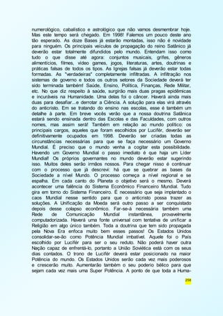 numerológico, cabalístico e astrológico que não vamos desmembrar hoje. 
Mas este tempo será chegado. Em 1998! Falemos um pouco deste ano 
tão esperado. As doze Bases já estarão montadas, isso não é novidade 
para ninguém. Os principais veículos de propagação do reino Satânico já 
deverão estar totalmente difundidos pelo mundo. Entendam isso como 
tudo o que disse até agora: conjuntos musicais, grifes, gêneros 
alimentícios, filmes, vídeo games, jogos, literaturas, artes, doutrinas e 
práticas falsas de todos os tipos. As Igrejas falsas já deverão estar todas 
formadas. As "verdadeiras" completamente infiltradas. A infiltração nos 
sistemas de governo e todos os outros setores da Sociedade deverá ter 
sido terminada também! Saúde, Ensino, Política, Finanças, Rede Militar, 
etc. No que diz respeito à saúde, surgirão mais duas pragas epidêmicas 
e incuráveis na Humanidade. Uma delas foi o câncer. Haverá ainda mais 
duas para desafiar...e derrotar a Ciência. A solução para elas virá através 
do anticristo. Em se tratando do ensino nas escolas, esse é também um 
detalhe à parte. Em breve vocês verão que a nossa doutrina Satânica 
estará sendo ensinada dentro das Escolas e das Faculdades, com outros 
nomes, mas assim será! Também em relação ao mundo político: os 
principais cargos, aqueles que foram escolhidos por Lucifér, deverão ser 
definitivamente ocupados em 1998. Deverão ser criadas todas as 
circunstâncias necessárias para que se faça necessário um Governo 
Mundial. É preciso que o mundo venha a cogitar esta possibilidade. 
Havendo um Governo Mundial o passo imediato é que haja um Líder 
Mundial! Os próprios governantes no mundo deverão estar sugerindo 
isso. Muitos deles serão irmãos nossos. Para chegar nisso é continuar 
com o processo que já descrevi: há que se quebrar as bases da 
Sociedade a nível Mundo. O processo começa a nível regional e se 
espalha. Em cada canto do Planeta o objetivo será o mesmo. Deverá 
acontecer uma falência do Sistema Econômico Financeiro Mundial. Tudo 
gira em torno do Sistema Financeiro. É necessário que seja implantado o 
caos Mundial nesse sentido para que o anticristo possa trazer as 
soluções. A Unificação da Moeda será outro passo a ser conquistado 
depois desse colapso econômico. Far-se-á necessária também uma 
Rede de Comunicação Mundial instantânea, provavelmente 
computadorizada. Haverá uma fonte universal com tentativa de uni ficar a 
Religião em algo único também. Toda a doutrina que tem sido propagada 
pela Nova Era enfoca muito bem esses passos! Os Estados Unidos 
consolidar-se-ão como Potência Mundial imbatível. Aquele foi o País 
escolhido por Lucifér para ser o seu reduto. Não poderá haver outra 
Nação capaz de enfrentá-lo, portanto a União Soviética está com os seus 
dias contados. O trono de Lucifér deverá estar posicionado na maior 
Potência do mundo. Os Estados Unidos serão cada vez mais poderosos 
e crescerão muito. Aumentarão também o seu poderio bélico para que 
sejam cada vez mais uma Super Potência. A ponto de que toda a Huma- 
258 
 