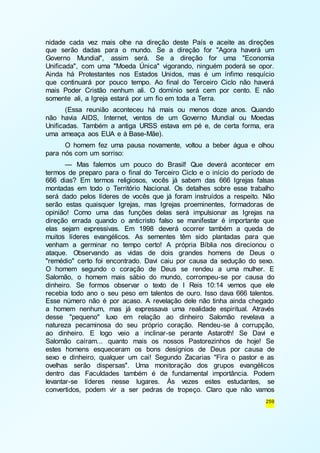 nidade cada vez mais olhe na direção deste País e aceite as direções 
que serão dadas para o mundo. Se a direção for "Agora haverá um 
Governo Mundial", assim será. Se a direção for uma "Economia 
Unificada", com uma "Moeda Única" vigorando, ninguém poderá se opor. 
Ainda há Protestantes nos Estados Unidos, mas é um ínfimo resquício 
que continuará por pouco tempo. Ao final do Terceiro Ciclo não haverá 
mais Poder Cristão nenhum ali. O domínio será cem por cento. E não 
somente ali, a Igreja estará por um fio em toda a Terra. 
(Essa reunião aconteceu há mais ou menos doze anos. Quando 
não havia AIDS, Internet, ventos de um Governo Mundial ou Moedas 
Unificadas. Também a antiga URSS estava em pé e, de certa forma, era 
uma ameaça aos EUA e à Base-Mãe). 
O homem fez uma pausa novamente, voltou a beber água e olhou 
259 
para nós com um sorriso: 
— Mas falemos um pouco do Brasil! Que deverá acontecer em 
termos de preparo para o final do Terceiro Ciclo e o início do período de 
666 dias? Em termos religiosos, vocês já sabem das 666 Igrejas falsas 
montadas em todo o Território Nacional. Os detalhes sobre esse trabalho 
será dado pelos líderes de vocês que já foram instruídos a respeito. Não 
serão estas quaisquer Igrejas, mas Igrejas proeminentes, formadoras de 
opinião! Como uma das funções delas será impulsionar as Igrejas na 
direção errada quando o anticristo falso se manifestar é importante que 
elas sejam expressivas. Em 1998 deverá ocorrer também a queda de 
muitos líderes evangélicos. As sementes têm sido plantadas para que 
venham a germinar no tempo certo! A própria Bíblia nos direcionou o 
ataque. Observando as vidas de dois grandes homens de Deus o 
"remédio" certo foi encontrado. Davi caiu por causa da sedução do sexo. 
O homem segundo o coração de Deus se rendeu a uma mulher. E 
Salomão, o homem mais sábio do mundo, corrompeu-se por causa do 
dinheiro. Se formos observar o texto de I Reis 10:14 vemos que ele 
recebia todo ano o seu peso em talentos de ouro. Isso dava 666 talentos. 
Esse número não é por acaso. A revelação dele não tinha ainda chegado 
a homem nenhum, mas já expressava uma realidade espiritual. Através 
desse "pequeno" luxo em relação ao dinheiro Salomão revelava a 
natureza pecaminosa do seu próprio coração. Rendeu-se à corrupção, 
ao dinheiro. E logo veio a inclinar-se perante Astaroth! Se Davi e 
Salomão caíram... quanto mais os nossos Pastorezinhos de hoje! Se 
estes homens esqueceram os bons desígnios de Deus por causa de 
sexo e dinheiro, qualquer um cai! Segundo Zacarias "Fira o pastor e as 
ovelhas serão dispersas". Uma monitoração dos grupos evangélicos 
dentro das Faculdades também é de fundamental importância. Podem 
levantar-se líderes nesse lugares. Às vezes estes estudantes, se 
convertidos, podem vir a ser pedras de tropeço. Claro que não vamos 
 