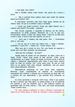 — Que legal, meu irmão!!! 
Mas o Hamilton estava chato mesmo, não queria dar o braço a 
26 
torcer: 
— Não é possível! Essa madeira devia estar podre! Só estando 
podre pra acontecer isso! 
E procurando, encontrou mais duas vigas iguais. Deviam ser da 
mesma mesa. Só que aí eu também impus a condição: 
— Vocês que tentem primeiro! Vocês não estão dizendo que a 
madeira está podre?! Pois então... quebrem! 
Nos minutos seguintes a rapaziada se alternou, em fila indiana, 
esforçando-se na tarefa proposta. Mandaram ver o pé na viga que, 
heroicamente, resistiu a todos sem sequer lascar. Voava de um lado para 
o outro e nada. A turma é que saía pulando num pé só. 
— Acho que a madeira não está podre, não! — Comentavam 
entre si, com risos. 
— Vai ver que só a outra que estava ruim! — Disse o Hamilton, 
zombeteiro. E para mim: — Dessa vez... duvido mesmo, Edu! 
Olhei para ele e cometi um erro. Por uma fração de segundo a 
dúvida veio, num flash, enquanto me posicionava. 
“Será que vou conseguir... de novo?!” 
Aquela ponta de dúvida iria me prejudicar, eu sabia. Como diz o 
ditado chinês: “Quem teme perder já está vencido”. Então, quase 
instintivamente, fiz o gesto. Depois de erguer os braços acima e atrás da 
cabeça e deslizá-los vagarosamente para frente e para baixo, deveria 
juntar as mãos em posição “zen” (como quem reza). Só que ao invés 
disso eu as ajuntei numa outra posição, semelhante, mas que queria 
dizer coisas totalmente diferentes. 
Movimentei-as lentamente de uma forma muito específica. 
Murmurei quase inaudivelmente as palavras de encantamento 
necessárias para sinalizar a Abraxas que eu precisava da ajuda dele. Foi 
a primeira vez que experimentei o que somente tinha conhecido na 
teoria. 
Eu havia aprendido a manipular minha força. Tanto é que quebrei 
de fato a primeira viga. Mas agora, eu estava prestes a ver se realmente 
era possível o que me disseram: que o meu potencial poderia ser 
aumentado além do limite máximo...! Pois bem: que fosse acrescentado 
“Poder à minha força”. 
Por meio daquela sinalização eu dava a Abraxas a permissão de 
utilizar-se do Portal aberto no Ritual de Iniciação e semi-canalizasse sua 
 