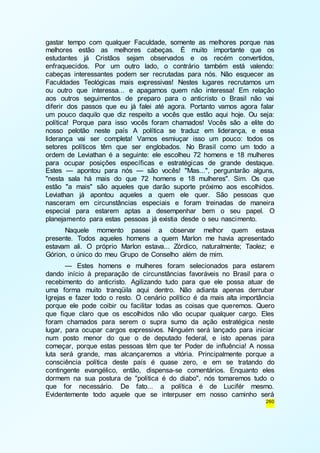 gastar tempo com qualquer Faculdade, somente as melhores porque nas 
melhores estão as melhores cabeças. É muito importante que os 
estudantes já Cristãos sejam observados e os recém convertidos, 
enfraquecidos. Por um outro lado, o contrário também está valendo: 
cabeças interessantes podem ser recrutadas para nós. Não esquecer as 
Faculdades Teológicas mais expressivas! Nestes lugares recrutamos um 
ou outro que interessa... e apagamos quem não interessa! Em relação 
aos outros seguimentos de preparo para o anticristo o Brasil não vai 
diferir dos passos que eu já falei até agora. Portanto vamos agora falar 
um pouco daquilo que diz respeito a vocês que estão aqui hoje. Ou seja: 
política! Porque para isso vocês foram chamados! Vocês são a elite do 
nosso pelotão neste país A política se traduz em liderança, e essa 
liderança vai ser completa! Vamos esmiuçar isso um pouco: todos os 
setores políticos têm que ser englobados. No Brasil como um todo a 
ordem de Leviathan é a seguinte: ele escolheu 72 homens e 18 mulheres 
para ocupar posições específicas e estratégicas de grande destaque. 
Estes — apontou para nós — são vocês! "Mas...", perguntarão alguns, 
"nesta sala há mais do que 72 homens e 18 mulheres". Sim. Os que 
estão "a mais" são aqueles que darão suporte próximo aos escolhidos. 
Leviathan já apontou aqueles a quem ele quer. São pessoas que 
nasceram em circunstâncias especiais e foram treinadas de maneira 
especial para estarem aptas a desempenhar bem o seu papel. O 
planejamento para estas pessoas já existia desde o seu nascimento. 
Naquele momento passei a observar melhor quem estava 
presente. Todos aqueles homens a quem Marlon me havia apresentado 
estavam ali. O próprio Marlon estava... Zórdico, naturalmente; Taolez; e 
Górion, o único do meu Grupo de Conselho além de mim. 
— Estes homens e mulheres foram selecionados para estarem 
dando início à preparação de circunstâncias favoráveis no Brasil para o 
recebimento do anticristo. Agilizando tudo para que ele possa atuar de 
uma forma muito tranqüila aqui dentro. Não adianta apenas derrubar 
Igrejas e fazer todo o resto. O cenário político é da mais alta importância 
porque ele pode coibir ou facilitar todas as coisas que queremos. Quero 
que fique claro que os escolhidos não vão ocupar qualquer cargo. Eles 
foram chamados para serem o supra sumo da ação estratégica neste 
lugar, para ocupar cargos expressivos. Ninguém será lançado para iniciar 
num posto menor do que o de deputado federal, e isto apenas para 
começar, porque estas pessoas têm que ter Poder de influência! A nossa 
luta será grande, mas alcançaremos a vitória. Principalmente porque a 
consciência política deste país é quase zero, e em se tratando do 
contingente evangélico, então, dispensa-se comentários. Enquanto eles 
dormem na sua postura de "política é do diabo", nós tomaremos tudo o 
que for necessário. De fato... a política é de Lucifér mesmo. 
Evidentemente todo aquele que se interpuser em nosso caminho será 
260 
 