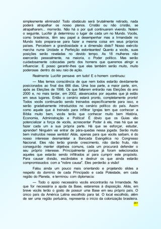simplesmente eliminado! Todo obstáculo será brutalmente retirado, nada 
poderá atrapalhar os nosso planos. Cristão ou não cristão, se 
atrapalharem... morrerão. Não há o por quê continuarem vivendo. Notem 
o seguinte, Lucifér já determinou o lugar de cada um no Mundo. Vocês, 
como brasileiros, têm seu papel a desempenhar mas a Irmandade no 
Mundo todo prepara-se para fazer a mesma coisa em seus próprios 
países. Percebem a grandiosidade e a dimensão disto? Nosso exército 
marcha numa Unidade e Perfeição estonteantes! Quanto a vocês, suas 
posições serão reveladas no devido tempo. As 18 mulheres não 
exercerão pessoalmente, na maioria, o Poder político. Mas serão 
cuidadosamente colocadas perto dos homens que queremos atingir e 
influenciar. E posso garantir-lhes que elas também serão muito, muito 
poderosas dentro do seu raio de ação. 
Realmente Lucifér pensava em tudo! E o homem continuou: 
— Mas temos consciência de que nem todos estarão devidamente 
posicionados ao final dos 666 dias. Uma boa parte, a maior parte, sim, 
após as Eleições de 1998. Os que faltarem entrarão nas Eleições do ano 
2000 e, no mais tardar, em 2002, alavancados por aqueles que já estão 
em seus lugares. Então o cenário estará pronto, completamente pronto! 
Todos vocês continuarão sendo treinados especificamente para isso, e 
serão gradativamente introduzidos no cenário político do país. Assim 
como aquele que é treinado para infiltrar Igrejas tem que conhecer a 
Bíblia muito bem, vocês terão que conhecer muito bem História, 
Economia, Administração e Política! É óbvio que os Guias vão 
potencializar a força de vocês, acrescentar Poder à ela, mas há que se 
fazer cada um a sua própria parte. Há que se esforçar, estudar, 
aprender! Ninguém vai entrar de pára-quedas nessa jogada. Serão muito 
bem instruídos nesse sentido! Aliás, apenas para que vocês saibam, é do 
nosso interesse desmantelar a Bancada Evangélica no Congresso 
Nacional. Eles não terão grande crescimento, não darão fruto, não 
conseguirão manter objetivos comuns, cada um procurará defender o 
seu próprio interesse. Principalmente porque já foram selecionados 
aqueles que estarão sendo infiltrados aí para cumprir este propósito. 
Para causar divisão, escândalos e destruir os que ainda estarão 
compromissados com a "nobre causa". Eles perderão a visão! 
Falou ainda um pouco mais orientando e projetando slides a 
respeito do domínio de cada Principado e cada Potestade, em cada 
região do Planeta, e terminou com diplomacia: 
— Todo o apoio necessário vocês encontrarão na Irmandade. No 
que for necessária a ajuda da Base, estaremos à disposição. Aliás, em 
breve vocês terão o gosto de possuir uma Base em seu próprio país. O 
único país da América Latina escolhido para tal. O local escolhido, além 
de ser uma região portuária, representa o início da colonização brasileira. 
261 
 