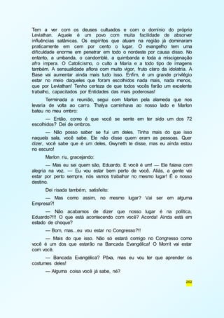 Tem a ver com os deuses cultuados e com o domínio do próprio 
Leviathan. Aquele é um povo com muita facilidade de absorver 
influências satânicas. Os espíritos que atuam na região já dominaram 
praticamente em cem por cento o lugar. O evangelho tem uma 
dificuldade enorme em penetrar em todo o nordeste por causa disso. No 
entanto, a umbanda, o candomblé, a quimbanda e toda a miscigenação 
afro impera. O Catolicismo, o culto a Maria e a todo tipo de imagens 
também. A sensualidade aflora com muito vigor, fruto claro da idolatria. A 
Base vai aumentar ainda mais tudo isso. Enfim, é um grande privilégio 
estar no meio daqueles que foram escolhidos nada mais, nada menos, 
que por Leviathan! Tenho certeza de que todos vocês farão um excelente 
trabalho, capacitados por Entidades das mais poderosas! 
Terminada a reunião, segui com Marlon pela alameda que nos 
levaria de volta ao carro. Thalya caminhava ao nosso lado e Marlon 
bateu no meu ombro: 
— Então, como é que você se sente em ter sido um dos 72 
262 
escolhidos? Dei de ombros. 
— Não posso saber se fui um deles. Tinha mais do que isso 
naquela sala, você sabe. Ele não disse quem eram as pessoas. Quer 
dizer, você sabe que é um deles, Gwyneth te disse, mas eu ainda estou 
no escuro! 
Marlon riu, gracejando: 
— Mas eu sei quem são, Eduardo. E você é um! — Ele falava com 
alegria na voz. — Eu vou estar bem perto de você. Aliás, a gente vai 
estar por perto sempre, nós vamos trabalhar no mesmo lugar! É o nosso 
destino. 
Dei risada também, satisfeito: 
— Mas como assim, no mesmo lugar? Vai ser em alguma 
Empresa?! 
— Não acabamos de dizer que nosso lugar é na política, 
Eduardo?!!! O que está acontecendo com você? Acorda! Ainda está em 
estado de choque? 
— Bom, mas...eu vou estar no Congresso?!! 
— Mais do que isso. Não só estará comigo no Congresso como 
você é um dos que estarão na Bancada Evangélica! O Morrit vai estar 
com você. 
— Bancada Evangélica? Pôxa, mas eu vou ter que aprender os 
costumes deles! 
— Alguma coisa você já sabe, né? 
 