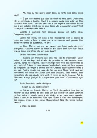 — Ah, mas eu não quero saber deles, eu tenho nojo deles, odeio 
263 
eles!!! 
— É por isso mesmo que você vai estar no meio deles. O seu ódio 
não é encoberto a Lucifér. Você é a pessoa certa para estar ali. Mas 
concordo com você... de fato eles são a pior espécie que existe! Eu sei 
que é um trabalho difícil mas os seus Guias vão te capacitar a isso! Você 
começará como deputado federal. 
Durante o caminho nem consegui pensar em outra coisa. 
Congresso Nacional.......! 
Marlon nos deixou em casa e nos despedimos com a alegria de 
quem tem muito a fazer e sabe que a recompensa será grande. Mas 
ainda tive tempo de questionar, "in off": 
— Mas, Marlon, eu vou ter mesmo que fazer parte do grupo 
evangélico? Daquele bando de falsos?!!! Eu odeio eles! Vão ficar Jesus 
pra cá, Jesus pra lá! Me põe em outro lugar!! 
Ele riu, mas falou com firmeza: 
— Espera aí! Primeiro que eles não vão te incomodar. Quem 
estiver lá vai ser logo neutralizado! As providências são tomadas antes. 
Depois, pense no seguinte. Veja o privilégio que você está recebendo ao 
ser... o lobo! O lobo no meio dessas "ovelhinhas". Você vai fazer o papel 
do Vingador! Vai vingar a afronta que os Cristãos estão fazendo contra o 
seu pai. Contra aquele que ama de fato os seus filhos! Você será um 
instrumento nas mãos de Lucifér com esse propósito. Essa missão, essa 
capacidade ele está dando para você. É como se ele te dissesse: "Vá lá, 
filho meu...e faça justiça! Eu o capacitarei para isso!". Compreende ago-ra? 
Aquilo fazia tudo mudar de figura. 
— Legal! Eu vou destroçá-los!!! 
— Calma! — Advertiu Marlon. — Você não poderá fazer isso se 
mostrar os seus dentes de lobo. Eles têm que confiar em você! Satanista 
nenhum entra no quartel general do inimigo e se revela como opositor. 
Seria o cúmulo da estupidez. Eles que fiquem à cata dos estereótipos, 
das roupas pretas e das caras Maquiavélicas! Nós não temos nenhum 
mesmo! 
E então eu gostei. 
*** 
 