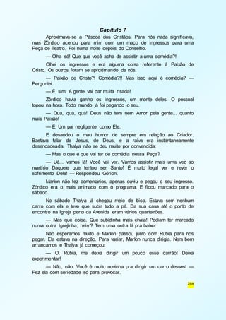 264 
Capítulo 7 
Aproximava-se a Páscoa dos Cristãos. Para nós nada significava, 
mas Zórdico acenou para mim com um maço de ingressos para uma 
Peça de Teatro. Foi numa noite depois do Conselho. 
— Olha só! Que que você acha de assistir a uma comédia?! 
Olhei os ingressos e era alguma coisa referente à Paixão de 
Cristo. Os outros foram se aproximando de nós. 
— Paixão de Cristo?! Comédia?!! Mas isso aqui é comédia? — 
Perguntei. 
— É, sim. A gente vai dar muita risada! 
Zórdico havia ganho os ingressos, um monte deles. O pessoal 
topou na hora. Todo mundo já foi pegando o seu. 
— Quá, quá, quá! Deus não tem nem Amor pela gente... quanto 
mais Paixão! 
— É. Um pai negligente como Ele. 
E desandou o mau humor de sempre em relação ao Criador. 
Bastava falar de Jesus, de Deus, e a raiva era instantaneamente 
desencadeada. Thalya não se deu muito por convencida: 
— Mas o que é que vai ter de comédia nessa Peça? 
— Ué... vamos lá! Você vai ver. Vamos assistir mais uma vez ao 
martírio Daquele que tentou ser Santo! É muito legal ver e rever o 
sofrimento Dele! — Respondeu Górion. 
Marlon não fez comentários, apenas ouviu e pegou o seu ingresso. 
Zórdico era o mais animado com o programa. E ficou marcado para o 
sábado. 
No sábado Thalya já chegou meio de bico. Estava sem nenhum 
carro com ela e teve que subir tudo a pé. Da sua casa até o ponto de 
encontro na Igreja perto da Avenida eram vários quarteirões. 
— Mas que coisa. Que subidinha mais chata! Podiam ter marcado 
numa outra Igrejinha, heim? Tem uma outra lá pra baixo! 
Não esperamos muito e Marlon passou junto com Rúbia para nos 
pegar. Ela estava na direção. Para variar, Marlon nunca dirigia. Nem bem 
arrancamos e Thalya já começou: 
— O, Rúbia, me deixa dirigir um pouco esse carrão! Deixa 
experimentar! 
— Não, não. Você é muito novinha pra dirigir um carro desses! — 
Fez ela com seriedade só para provocar. 
 