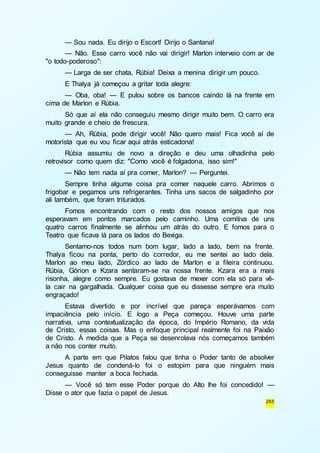 — Sou nada. Eu dirijo o Escort! Dirijo o Santana! 
— Não. Esse carro você não vai dirigir! Marlon interveio com ar de 
265 
"o todo-poderoso": 
— Larga de ser chata, Rúbia! Deixa a menina dirigir um pouco. 
E Thalya já começou a gritar toda alegre: 
— Oba, oba! — E pulou sobre os bancos caindo lá na frente em 
cima de Marlon e Rúbia. 
Só que aí ela não conseguiu mesmo dirigir muito bem. O carro era 
muito grande e cheio de frescura. 
— Ah, Rúbia, pode dirigir você! Não quero mais! Fica você aí de 
motorista que eu vou ficar aqui atrás esticadona! 
Rúbia assumiu de novo a direção e deu uma olhadinha pelo 
retrovisor como quem diz: "Como você é folgadona, isso sim!" 
— Não tem nada aí pra comer, Marlon? — Perguntei. 
Sempre tinha alguma coisa pra comer naquele carro. Abrimos o 
frigobar e pegamos uns refrigerantes. Tinha uns sacos de salgadinho por 
ali também, que foram triturados. 
Fomos encontrando com o resto dos nossos amigos que nos 
esperavam em pontos marcados pelo caminho. Uma comitiva de uns 
quatro carros finalmente se alinhou um atrás do outro. E fomos para o 
Teatro que ficava lá para os lados do Bexiga. 
Sentamo-nos todos num bom lugar, lado a lado, bem na frente. 
Thalya ficou na ponta, perto do corredor, eu me sentei ao lado dela. 
Marlon ao meu lado, Zórdico ao lado de Marlon e a fileira continuou. 
Rúbia, Górion e Kzara sentaram-se na nossa frente. Kzara era a mais 
risonha, alegre como sempre. Eu gostava de mexer com ela só para vê-la 
cair na gargalhada. Qualquer coisa que eu dissesse sempre era muito 
engraçado! 
Estava divertido e por incrível que pareça esperávamos com 
impaciência pelo início. E logo a Peça começou. Houve uma parte 
narrativa, uma contextualização da época, do Império Romano, da vida 
de Cristo, essas coisas. Mas o enfoque principal realmente foi na Paixão 
de Cristo. À medida que a Peça se desenrolava nós começamos também 
a não nos conter muito. 
A parte em que Pilatos falou que tinha o Poder tanto de absolver 
Jesus quanto de condená-lo foi o estopim para que ninguém mais 
conseguisse manter a boca fechada. 
— Você só tem esse Poder porque do Alto lhe foi concedido! — 
Disse o ator que fazia o papel de Jesus. 
 