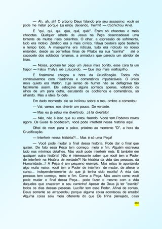 — Ah, ah, ah! O próprio Deus falando pro seu assassino: você só 
266 
pode me matar porque Eu estou deixando, heim?! — Cochichou Ariel. 
E "qui, qui, qui, quá, quá, quá!". Eram só chacotas e mais 
chacotas. Qualquer atitude de Jesus na Peça desencadeava uma 
torrente de muitos risos baixinhos. O olhar, a expressão de sofrimento, 
tudo era motivo. Zórdico era o mais cínico, falava besteira após besteira 
o tempo todo. A musiquinha era ridícula, tudo era ridículo no nosso 
entender, desde as perninhas finas de Pilatos na sua "sainha" até o 
capacete dos soldados romanos, a armadura que parecia um abridor de 
latas. 
— Nossa, podiam ter pego um Jesus mais bonito, esse cara tá um 
trapo! — Falou Thalya me cutucando. — Que ator mais maltrapilho. 
E finalmente chegou a hora da Crucificação. Todos nós 
continuávamos com risadinhas e comentários impublicáveis. O único 
mais quieto era Marlon, cujo senso de humor não se deflagrava tão 
facilmente assim. Ele esboçava alguns sorrisos apenas, voltando os 
olhos de um para outro, escutando os cochichos e comentários, só 
olhando. Mas a idéia foi dele. 
Em dado momento ele se inclinou sobre o meu ombro e comentou: 
— Vai, vamos nos divertir um pouco. De verdade. 
— Mas eu já estou me divertindo. Já tá divertido! 
— Não, não é isso que eu estou falando. Você tem Poderes novos 
agora. Os Guias te obedecem, você pode interferir nessa história aqui. 
Olhei de novo para o palco, próximo ao momento "D", a hora da 
Crucificação. 
— Interferir nessa história?!... Mas é só uma Peça! 
— Você pode mudar o final dessa história. Pode dar o final que 
quiser. De fato essa Peça tem começo, meio e fim. Alguém escreveu 
tudo nos mínimos detalhes. Mas você pode interferir nela. E também em 
qualquer outra história! Não é interessante saber que você tem o Poder 
de interferir na História de verdade?! Na história da vida das pessoas, da 
Humanidade...! A Peça é um pequeno exemplo. Mas estou te apontando 
algo muito maior: você tem o Poder de interferir, de mudar, de alterar o 
curso... independentemente do que já tenha sido escrito! A vida das 
pessoas tem começo, meio e fim. Como a Peça. Mas assim como você 
pode mudar o final dessa Peça... pode fazer o mesmo com a vida 
daqueles que cruzarem o seu caminho! Apesar de Deus já ter "escrito" 
todos os dias dessas pessoas. Lucifér tem esse Poder. Afinal de contas, 
Deus somente se arrependeu porque alguma coisa aconteceu de errado! 
Alguma coisa saiu meio diferente do que Ele tinha planejado, caso 
 