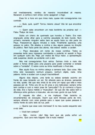 mal imediatamente, vomitou de maneira incontrolável ali mesmo. 
Baixaram a cortina e nem vimos como apagaram o fogo. 
Essa foi a hora em que rimos mais, quase não conseguíamos nos 
268 
controlar. 
— Quiá, quiá, quiá!!! Torrou mesmo Jesus! Vão ter que encontrar 
um outro! 
— Quem sabe encontram um mais bonitinho da próxima vez! — 
Falou Thalya de novo. 
Subia um cheiro de queimado que inundou o Teatro. Era mais 
engraçado ainda olhar para a carinha assustada de todo mundo. Num 
primeiro momento ninguém sabia bem se aquilo fazia ou não parte da 
Peça. Passaram-se alguns minutos e nada. Finalmente apareceu uma 
pessoa no palco. Ele afastou a cortina e deu alguns passos na direção 
do público. Nem fazia parte dos atores, não estava vestido a caráter. 
— Peço desculpas em nome da nossa comitiva. Todos os 
presentes terão seus ingressos carimbados e poderão vir assistir à Peça 
em qualquer outro dia. Hoje, por motivo de força maior, a apresentação 
está suspensa devido ao acidente com o ator. 
Nós mal conseguíamos ficar sérios. Saímos rindo a mais não 
poder e fomos direto para uma pizzaria para poder comentar à vontade 
sobre a "comédia". E sobre como eu tinha modificado o final dela. 
Mas aquilo ficou na minha cabeça a semana toda. Que coisa. Não 
tinha sido necessário nenhum preparo, nenhum objeto, nada. Uma 
palavra minha e acabei com a peça! Inacreditável! 
Alguns dias depois, uma tarde eu estava sentado sozinho em 
frente de casa tomando um sol. Só olhando para as árvores, pensando 
na vida, quieto. Até que veio vindo lá de cima um rapaz que volta e meia 
passava por ali. Tinha uns 22 ou 23 anos e era meticuloso: sempre vinha 
sem camisa e com a maior pose de "pancudão"! Eu já conhecia a figura 
de vista. Era o típico metido a "musculoso". Só que ele não sabia bem a 
diferença entre gordura e músculos: ele era mais gordo do que forte! 
E naquele dia olhei... e me impliquei. Falei baixinho os 
encantamentos de evocação. Assim que senti Abraxas perto de mim, 
sempre olhando com raiva gratuita para o rapaz que quase passava à 
minha frente do outro lado da rua, pedi: 
— Queria que esse cara morresse! E no meu ouvido esquerdo veio 
a voz dele: 
— Você tem certeza? 
— Não... morrer, não! Mas bem que ele podia sofrer um 
pouquinho. Que cara mais folgado! Ele é muito metido! 
 
