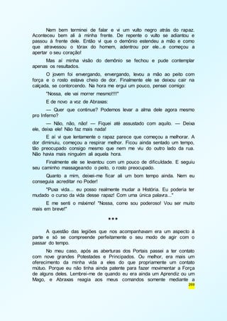 Nem bem terminei de falar e vi um vulto negro atrás do rapaz. 
Aconteceu bem ali à minha frente. De repente o vulto se adiantou e 
passou à frente dele. Então vi que o demônio estendeu a mão e como 
que atravessou o tórax do homem, adentrou por ele...e começou a 
apertar o seu coração! 
Mas aí minha visão do demônio se fechou e pude contemplar 
269 
apenas os resultados. 
O jovem foi envergando, envergando, levou a mão ao peito com 
força e o rosto estava cheio de dor. Finalmente ele se deixou cair na 
calçada, se contorcendo. Na hora me ergui um pouco, pensei comigo: 
"Nossa, ele vai morrer mesmo!!!!" 
E de novo a voz de Abraxas: 
— Quer que continue? Podemos levar a alma dele agora mesmo 
pro Inferno? 
— Não, não, não! — Fiquei até assustado com aquilo. — Deixa 
ele, deixa ele! Não faz mais nada! 
E aí vi que lentamente o rapaz parece que começou a melhorar. A 
dor diminuiu, começou a respirar melhor. Ficou ainda sentado um tempo, 
tão preocupado consigo mesmo que nem me viu do outro lado da rua. 
Não havia mais ninguém ali aquela hora. 
Finalmente ele se levantou com um pouco de dificuldade. E seguiu 
seu caminho massageando o peito, o rosto preocupado. 
Quanto a mim, deixei-me ficar ali um bom tempo ainda. Nem eu 
conseguia acreditar no Poder! 
"Puxa vida... eu posso realmente mudar a História. Eu poderia ter 
mudado o curso da vida desse rapaz! Com uma única palavra..." 
E me senti o máximo! "Nossa, como sou poderoso! Vou ser muito 
mais em breve!" 
*** 
A questão das legiões que nos acompanhavam era um aspecto à 
parte e só se compreende perfeitamente o seu modo de agir com o 
passar do tempo. 
No meu caso, após as aberturas dos Portais passei a ter contato 
com nove grandes Potestades e Principados. Ou melhor, era mais um 
oferecimento da minha vida a eles do que propriamente um contato 
mútuo. Porque eu não tinha ainda patente para fazer movimentar a Força 
de alguns deles. Lembrei-me de quando eu era ainda um Aprendiz ou um 
Mago, e Abraxas reagia aos meus comandos somente mediante a 
 