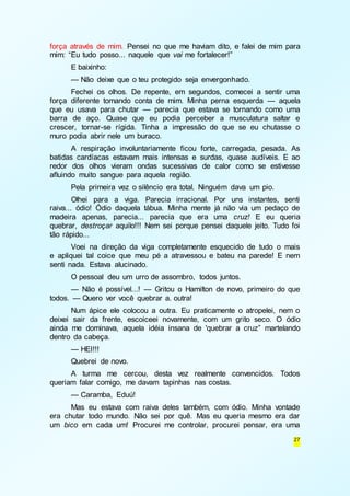 força através de mim. Pensei no que me haviam dito, e falei de mim para 
mim: “Eu tudo posso... naquele que vai me fortalecer!” 
E baixinho: 
— Não deixe que o teu protegido seja envergonhado. 
Fechei os olhos. De repente, em segundos, comecei a sentir uma 
força diferente tomando conta de mim. Minha perna esquerda — aquela 
que eu usava para chutar — parecia que estava se tornando como uma 
barra de aço. Quase que eu podia perceber a musculatura saltar e 
crescer, tornar-se rígida. Tinha a impressão de que se eu chutasse o 
muro podia abrir nele um buraco. 
A respiração involuntariamente ficou forte, carregada, pesada. As 
batidas cardíacas estavam mais intensas e surdas, quase audíveis. E ao 
redor dos olhos vieram ondas sucessivas de calor como se estivesse 
afluindo muito sangue para aquela região. 
Pela primeira vez o silêncio era total. Ninguém dava um pio. 
Olhei para a viga. Parecia irracional. Por uns instantes, senti 
raiva... ódio! Ódio daquela tábua. Minha mente já não via um pedaço de 
madeira apenas, parecia... parecia que era uma cruz! E eu queria 
quebrar, destroçar aquilo!!! Nem sei porque pensei daquele jeito. Tudo foi 
tão rápido... 
Voei na direção da viga completamente esquecido de tudo o mais 
e apliquei tal coice que meu pé a atravessou e bateu na parede! E nem 
senti nada. Estava alucinado. 
O pessoal deu um urro de assombro, todos juntos. 
— Não é possível...! — Gritou o Hamilton de novo, primeiro do que 
27 
todos. — Quero ver você quebrar a. outra! 
Num ápice ele colocou a outra. Eu praticamente o atropelei, nem o 
deixei sair da frente, escoiceei novamente, com um grito seco. O ódio 
ainda me dominava, aquela idéia insana de 'quebrar a cruz” martelando 
dentro da cabeça. 
— HEI!!! 
Quebrei de novo. 
A turma me cercou, desta vez realmente convencidos. Todos 
queriam falar comigo, me davam tapinhas nas costas. 
— Caramba, Eduú! 
Mas eu estava com raiva deles também, com ódio. Minha vontade 
era chutar todo mundo. Não sei por quê. Mas eu queria mesmo era dar 
um bico em cada um! Procurei me controlar, procurei pensar, era uma 
 