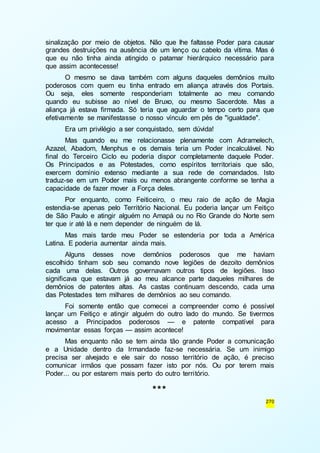 sinalização por meio de objetos. Não que lhe faltasse Poder para causar 
grandes destruições na ausência de um lenço ou cabelo da vítima. Mas é 
que eu não tinha ainda atingido o patamar hierárquico necessário para 
que assim acontecesse! 
O mesmo se dava também com alguns daqueles demônios muito 
poderosos com quem eu tinha entrado em aliança através dos Portais. 
Ou seja, eles somente responderiam totalmente ao meu comando 
quando eu subisse ao nível de Bruxo, ou mesmo Sacerdote. Mas a 
aliança já estava firmada. Só teria que aguardar o tempo certo para que 
efetivamente se manifestasse o nosso vínculo em pés de "igualdade". 
Era um privilégio a ser conquistado, sem dúvida! 
Mas quando eu me relacionasse plenamente com Adramelech, 
Azazel, Abadom, Menphus e os demais teria um Poder incalculável. No 
final do Terceiro Ciclo eu poderia dispor completamente daquele Poder. 
Os Principados e as Potestades, como espíritos territoriais que são, 
exercem domínio extenso mediante a sua rede de comandados. Isto 
traduz-se em um Poder mais ou menos abrangente conforme se tenha a 
capacidade de fazer mover a Força deles. 
Por enquanto, como Feiticeiro, o meu raio de ação de Magia 
estendia-se apenas pelo Território Nacional. Eu poderia lançar um Feitiço 
de São Paulo e atingir alguém no Amapá ou no Rio Grande do Norte sem 
ter que ir até lá e nem depender de ninguém de lá. 
Mas mais tarde meu Poder se estenderia por toda a América 
270 
Latina. E poderia aumentar ainda mais. 
Alguns desses nove demônios poderosos que me haviam 
escolhido tinham sob seu comando nove legiões de dezoito demônios 
cada uma delas. Outros governavam outros tipos de legiões. Isso 
significava que estavam já ao meu alcance parte daqueles milhares de 
demônios de patentes altas. As castas continuam descendo, cada uma 
das Potestades tem milhares de demônios ao seu comando. 
Foi somente então que comecei a compreender como é possível 
lançar um Feitiço e atingir alguém do outro lado do mundo. Se tivermos 
acesso a Principados poderosos — e patente compatível para 
movimentar essas forças — assim acontece! 
Mas enquanto não se tem ainda tão grande Poder a comunicação 
e a Unidade dentro da Irmandade faz-se necessária. Se um inimigo 
precisa ser alvejado e ele sair do nosso território de ação, é preciso 
comunicar irmãos que possam fazer isto por nós. Ou por terem mais 
Poder... ou por estarem mais perto do outro território. 
*** 
 