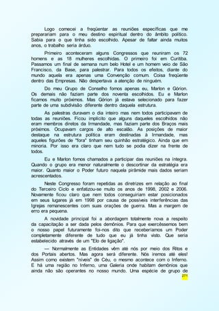 Logo comecei a freqüentar as reuniões específicas que me 
preparariam para o meu destino espiritual dentro do âmbito político. 
Sabia para o que tinha sido escolhido. Apesar de faltar ainda muitos 
anos, o trabalho seria árduo. 
Primeiro aconteceram alguns Congressos que reuniram os 72 
homens e as 18 mulheres escolhidas. O primeiro foi em Curitiba. 
Passamos um final de semana num belo Hotel e um homem veio de São 
Francisco, da Base, para palestrar. Para todos os efeitos, diante do 
mundo aquela era apenas uma Convenção comum. Coisa freqüente 
dentro das Empresas. Não despertava a atenção de ninguém. 
Do meu Grupo de Conselho fomos apenas eu, Marlon e Górion. 
Os demais não faziam parte dos noventa escolhidos. Eu e Marlon 
ficamos muito próximos. Mas Górion já estava selecionado para fazer 
parte de uma subdivisão diferente dentro daquela estrutura. 
As palestras duravam o dia inteiro mas nem todos participavam de 
todas as reuniões. Ficou implícito que alguns daqueles escolhidos não 
eram membros diretos da Irmandade, mas faziam parte dos Braços mais 
próximos. Ocupavam cargos de alto escalão. As posições de maior 
destaque na estrutura política eram destinadas à Irmandade, mas 
aqueles figurões de "fora" tinham seu quinhão estratégico. Ainda que em 
minoria. Por isso era claro que nem tudo se podia dizer na frente de 
todos. 
Eu e Marlon fomos chamados a participar das reuniões na íntegra. 
Quando o grupo era menor naturalmente o descortinar da estratégia era 
maior. Quanto maior o Poder futuro naquela pirâmide mais dados seriam 
acrescentados. 
Neste Congresso foram repetidas as diretrizes em relação ao final 
do Terceiro Ciclo e enfatizou-se muito os anos de 1998, 2002 e 2006. 
Novamente ficou claro que nem todos conseguiriam estar posicionados 
em seus lugares já em 1998 por causa de possíveis interferências das 
Igrejas remanescentes com suas orações de guerra. Mas a margem de 
erro era pequena. 
A novidade principal foi a abordagem totalmente nova a respeito 
da capacitação a ser dada pelos demônios. Para que exercêssemos bem 
o nosso papel futuramente foi-nos dito que receberíamos um Poder 
completamente diferente de tudo que eu já tinha visto. Que seria 
estabelecido através de um "Elo de ligação". 
— Normalmente as Entidades vêm até nós por meio dos Ritos e 
dos Portais abertos. Mas agora será diferente. Nós iremos até eles! 
Assim como existem "níveis" de Céu, o mesmo acontece com o Inferno. 
E há uma região no Inferno, uma Galeria onde habitam demônios que 
ainda não são operantes no nosso mundo. Uma espécie de grupo de 
271 
 