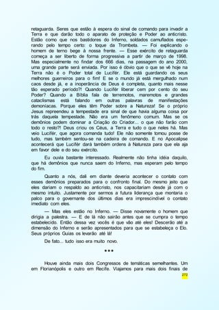 retaguarda. Seres que estão à espera do sinal de comando para invadir a 
Terra e que darão todo o aparato de proteção e Poder ao anticristo. 
Estão como que nos bastidores do Inferno, soldados camuflados espe-rando 
pelo tempo certo: o toque da Trombeta. — Foi explicando o 
homem de terno bege à nossa frente. — Esse exército de retaguarda 
começa a ser liberto de forma progressiva a partir de março de 1998. 
Mas especialmente no findar dos 666 dias, na passagem do ano 2000, 
uma grande parte será enviada. Por isso é óbvio que o que se vê hoje na 
Terra não é o Poder total de Lucifér. Ele está guardando os seus 
melhores guerreiros para o fim! E se o mundo já está mergulhado num 
caos desde já, e a inoperância de Deus é completa, quanto mais nesse 
tão esperado período?! Quando Lucifér liberar cem por cento do seu 
Poder? Quando a Bíblia fala de terremotos, maremotos e grandes 
cataclismas está falando em outras palavras de manifestações 
demoníacas. Porque eles têm Poder sobre a Natureza! Se o próprio 
Jesus repreendeu a tempestade era sinal de que havia alguma coisa por 
trás daquela tempestade. Não era um fenômeno comum. Mas se os 
demônios podem dominar a Criação do Criador... o que não farão com 
todo o resto?! Deus criou os Céus, a Terra e tudo o que neles há. Mas 
veio Lucifér, que agora comanda tudo! Ele não somente tomou posse de 
tudo, mas também sentou-se na cadeira de comando. E no Apocalipse 
acontecerá que Lucifér dará também ordens à Natureza para que ela aja 
em favor dele e do seu exército. 
Eu ouvia bastante interessado. Realmente não tinha idéia daquilo, 
que há demônios que nunca saem do Inferno, mas esperam pelo tempo 
do fim. 
Quanto a nós, dali em diante deveria acontecer o contato com 
esses demônios preparados para o confronto final. Do mesmo jeito que 
eles dariam o respaldo ao anticristo, nos capacitariam desde já com o 
mesmo intuito. Justamente por sermos a futura liderança que montaria o 
palco para o governante dos últimos dias era imprescindível o contato 
imediato com eles. 
— Mas eles estão no Inferno. — Disse novamente o homem que 
dirigia a palestra. — E de lá não sairão antes que se cumpra o tempo 
estabelecido. Então dessa vez vocês é que vão até eles! Descerão até a 
dimensão do Inferno e serão apresentados para que se estabeleça o Elo. 
Seus próprios Guias os levarão até lá! 
272 
De fato... tudo isso era muito novo. 
*** 
Houve ainda mais dois Congressos de temáticas semelhantes. Um 
em Florianópolis e outro em Recife. Viajamos para mais dois finais de 
 