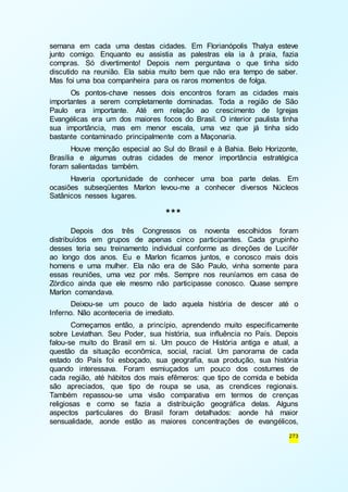 semana em cada uma destas cidades. Em Florianópolis Thalya esteve 
junto comigo. Enquanto eu assistia as palestras ela ia à praia, fazia 
compras. Só divertimento! Depois nem perguntava o que tinha sido 
discutido na reunião. Ela sabia muito bem que não era tempo de saber. 
Mas foi uma boa companheira para os raros momentos de folga. 
Os pontos-chave nesses dois encontros foram as cidades mais 
importantes a serem completamente dominadas. Toda a região de São 
Paulo era importante. Até em relação ao crescimento de Igrejas 
Evangélicas era um dos maiores focos do Brasil. O interior paulista tinha 
sua importância, mas em menor escala, uma vez que já tinha sido 
bastante contaminado principalmente com a Maçonaria. 
Houve menção especial ao Sul do Brasil e à Bahia. Belo Horizonte, 
Brasília e algumas outras cidades de menor importância estratégica 
foram salientadas também. 
Haveria oportunidade de conhecer uma boa parte delas. Em 
ocasiões subseqüentes Marlon levou-me a conhecer diversos Núcleos 
Satânicos nesses lugares. 
273 
*** 
Depois dos três Congressos os noventa escolhidos foram 
distribuídos em grupos de apenas cinco participantes. Cada grupinho 
desses teria seu treinamento individual conforme as direções de Lucifér 
ao longo dos anos. Eu e Marlon ficamos juntos, e conosco mais dois 
homens e uma mulher. Ela não era de São Paulo, vinha somente para 
essas reuniões, uma vez por mês. Sempre nos reuníamos em casa de 
Zórdico ainda que ele mesmo não participasse conosco. Quase sempre 
Marlon comandava. 
Deixou-se um pouco de lado aquela história de descer até o 
Inferno. Não aconteceria de imediato. 
Começamos então, a princípio, aprendendo muito especificamente 
sobre Leviathan. Seu Poder, sua história, sua influência no País. Depois 
falou-se muito do Brasil em si. Um pouco de História antiga e atual, a 
questão da situação econômica, social, racial. Um panorama de cada 
estado do País foi esboçado, sua geografia, sua produção, sua história 
quando interessava. Foram esmiuçados um pouco dos costumes de 
cada região, até hábitos dos mais efêmeros: que tipo de comida e bebida 
são apreciados, que tipo de roupa se usa, as crendices regionais. 
Também repassou-se uma visão comparativa em termos de crenças 
religiosas e como se fazia a distribuição geográfica delas. Alguns 
aspectos particulares do Brasil foram detalhados: aonde há maior 
sensualidade, aonde estão as maiores concentrações de evangélicos, 
 