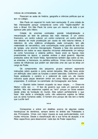 274 
índices de criminalidade, etc. 
Pareciam as aulas de história, geografia e ciências políticas que se 
tem no colégio. 
São Paulo em especial foi muito bem esmiuçada. É uma cidade de 
fato interessante porque comporta-se como uma "região-espelho" de 
todo o Brasil. Em São Paulo há como que um resumo de tudo o que 
aparece pelo país inteiro. 
Cidade de enormes contrastes: grande industrialização e 
mecanização ao lado de pobreza das mais intensas. É um centro 
financeiro, um centro cultural, um centro comercial, um centro político; 
vive debaixo de muita prostituição por causa da vida noturna intensa, é 
detentora de uma violência privilegiada, exala corrupção; tem alta 
rotatividade de narcotráfico, uma concentração muito grande de todo tipo 
de Igrejas, uma enorme miscigenação. Passada a fase dos panoramas 
brasileiros em todos os seus aspectos iniciamos efetivamente um esboço 
de como funcionava o sistema político. Quais eram as figuras mais 
proeminentes na época, a quantas andava o atual governo. Algumas 
predições sobre ele foram feitas. Aprendemos também algo sobre as leis, 
as emendas, a hierarquia, os partidos políticos. Vimos como funcionava a 
cadeia de influências que podem ser exercidas uma vez que se atinja um 
cargo de Poder. 
Os componentes dos pequenos grupos estavam esperando 
instruções sobre quando e como seriam lançados. Mas não havia ainda 
um definição clara sobre as funções a serem exercidas. Conforme Lucifér 
fosse analisando o cenário e o potencial de cada um, ele mesmo 
indicaria quais peças deveriam entrar em cena. Nossa parte era estar 
preparados. E continuar na caminhada de Consagração aos Guias. 
— Quando todos tiverem ocupado os seus cargos... — Disse-me 
Marlon certa vez. — O tipo de governo que cada um exercerá será 
perfeito. Nós não estaremos sujeitos ao "erro" porque os Guias existem 
desde antes da fundação do mundo. Eles sabem perfeitamente o que 
fazer. Nos darão a orientação certa, não estaremos sujeitos às falhas 
que os seres humanos estão. O homem erra porque ele não tem a mente 
que Lucifér tem! 
*** 
Começamos a entrar em detalhes acerca de algumas castas 
hierárquicas de demônios, sempre dentro do âmbito das Potestades e 
dos Principados. Vimos com maior riqueza as suas particularidades, com 
muitas minúcias. Desde a classificação até a sua forma de atuação, e os 
Ritos específicos para desenvolver cada tipo de Poder específico. 
 