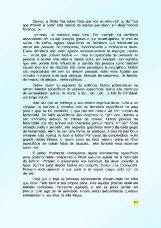 Quando a Bíblia fala sobre "seta que voa ao meio-dia" ou da "Lua 
que molesta à noite" está falando de legiões que atuam em determinados 
horários, ou 
períodos, de maneira mais forte. Por exemplo, há demônios 
especialistas em causar doenças graves e que atuam apenas na área da 
saúde. Há outras legiões específicas de demônios que trabalham na 
mente das pessoas, no consciente, subconsciente e inconsciente delas. 
Esses demônios não estão ligados necessariamente às doenças mentais 
— ainda que possam fazê-lo — mas à capacidade de persuadir as 
pessoas a aceitar uma idéia e rejeitar outra, por exemplo. Isso significa 
que eles podem tanto influenciar a opinião das pessoas como também 
causar todo tipo de distúrbio tido como psicológico e psiquiátrico. Outros 
são especialistas em unir ou desunir pessoas, estão muito ligados aos 
vínculos humanos e às suas alianças. Alianças de casamento, de família, 
de irmãos, de amigos... entre políticos... 
Outros atuam no segmento da violência. Outros potencializam ou 
retiram talentos específicos de pessoas específicas; outros são demônios 
de sensualidade; outros, de morte, e etc... etc... etc....a lista foi infindável, 
um longo estudo. 
Uma vez que se conheça o seu destino espiritual dá-se início a um 
conjunto de estudos e contatos com os demônios específicos da área 
para a qual se foi escolhido. E que não têm nada a ver com o resto da 
Irmandade. Os Ritos específicos vêm descritos no Livro dos Grimões e 
são trancados debaixo de trilhões de chaves. Outras pessoas da 
Irmandade que não tenham sido chamadas para o mesmo fim nem ficam 
sabendo nada a respeito, são segredos guardados dentro de cada grupo 
de treinamento. Além de ser uma forma de proteção, é impraticável todos 
saberem tudo acerca de tudo e todos! Por causa da complexidade muito 
grande destes Rituais. E assim como eu nada saberia sobre os Ritos 
específicos de outras fatias de atuação... eles também nada saberiam 
sobre nós. 
E então, finalmente, começamos alguns treinamentos específicos 
para posteriormente realizarmos o Ritual que nos levaria até a dimensão 
do Inferno. Primeiro o treinamento era individual. Eu devia aprender a 
fazer sozinho para depois fazê-lo em conjunto. Como uma coreografia. 
Primeiro você aprende a sua parte e só depois dança junto com os 
demais. 
Para que o balé se tornasse perfeitamente afinado cada um tinha 
que fazer muito bem a sua própria parte. Pois aquelas práticas eram em 
extremo complexas, muitíssimo sigilosas, e não se podia pensar em 
brincar com algo de tal seriedade. Foram sendo descortinadas questões 
extremamente secretas da Alta Magia. 
275 
 