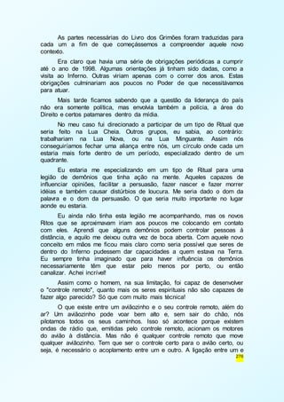 As partes necessárias do Livro dos Grimões foram traduzidas para 
cada um a fim de que começássemos a compreender aquele novo 
contexto. 
Era claro que havia uma série de obrigações periódicas a cumprir 
até o ano de 1998. Algumas orientações já tinham sido dadas, como a 
visita ao Inferno. Outras viriam apenas com o correr dos anos. Estas 
obrigações culminariam aos poucos no Poder de que necessitávamos 
para atuar. 
Mais tarde ficamos sabendo que a questão da liderança do país 
não era somente política, mas envolvia também a polícia, a área do 
Direito e certos patamares dentro da mídia. 
No meu caso fui direcionado a participar de um tipo de Ritual que 
seria feito na Lua Cheia. Outros grupos, eu sabia, ao contrário: 
trabalhariam na Lua Nova, ou na Lua Minguante. Assim nós 
conseguiríamos fechar uma aliança entre nós, um círculo onde cada um 
estaria mais forte dentro de um período, especializado dentro de um 
quadrante. 
Eu estaria me especializando em um tipo de Ritual para uma 
legião de demônios que tinha ação na mente. Aqueles capazes de 
influenciar opiniões, facilitar a persuasão, fazer nascer e fazer morrer 
idéias e também causar distúrbios de loucura. Me seria dado o dom da 
palavra e o dom da persuasão. O que seria muito importante no lugar 
aonde eu estaria. 
Eu ainda não tinha esta legião me acompanhando, mas os novos 
Ritos que se aproximavam iriam aos poucos me colocando em contato 
com eles. Aprendi que alguns demônios podem controlar pessoas à 
distância, e aquilo me deixou outra vez de boca aberta. Com aquele novo 
conceito em mãos me ficou mais claro como seria possível que seres de 
dentro do Inferno pudessem dar capacidades a quem estava na Terra. 
Eu sempre tinha imaginado que para haver influência os demônios 
necessariamente têm que estar pelo menos por perto, ou então 
canalizar. Achei incrível! 
Assim como o homem, na sua limitação, foi capaz de desenvolver 
o "controle remoto", quanto mais os seres espirituais não são capazes de 
fazer algo parecido? Só que com muito mais técnica! 
O que existe entre um aviãozinho e o seu controle remoto, além do 
ar? Um aviãozinho pode voar bem alto e, sem sair do chão, nós 
pilotamos todos os seus caminhos. Isso só acontece porque existem 
ondas de rádio que, emitidas pelo controle remoto, acionam os motores 
do avião à distância. Mas não é qualquer controle remoto que move 
qualquer aviãozinho. Tem que ser o controle certo para o avião certo, ou 
seja, é necessário o acoplamento entre um e outro. A ligação entre um e 
276 
 