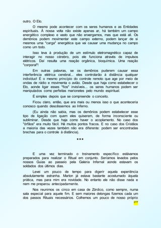 277 
outro. O Elo. 
O mesmo pode acontecer com os seres humanos e as Entidades 
espirituais. À nossa volta não existe apenas ar, há também um campo 
energético complexo e vasto que não enxergamos, mas que está ali. Os 
demônios podem movimentar este campo externo, podem lançar de si 
mesmos uma "carga" energética que vai causar uma mudança no campo 
como um todo. 
Isso leva à produção de um estímulo eletromagnético capaz de 
interagir no nosso cérebro, pois ele funciona através de impulsos 
elétricos. Daí resulta uma reação orgânica, bioquímica. Uma reação 
"corporal"! 
Em outras palavras, se os demônios puderem causar essa 
interferência elétrica cerebral... eles controlarão à distância qualquer 
indivíduo! É o mesmo princípio do controle remoto que age por meio de 
ondas de rádio e movimenta o avião. Desde que haja como estabelecer o 
Elo, aonde ligar esses "fios" invisíveis... os seres humanos podem ser 
manipulados como perfeitas marionetes pelo mundo espiritual. 
É simples depois que se compreende o conceito. 
Ficou claro, então, que era mais ou menos isso o que aconteceria 
conosco quando descêssemos ao Inferno. 
(Eu ainda não sabia, mas os demônios podem estabelecer esse 
tipo de ligação com quem eles quiserem, de forma inconsciente ou 
subliminar. Desde que haja como haver o acoplamento. No caso dos 
"órfãos" era muito fácil. Há muitos pontos fracos. E no caso dos Cristãos 
a maioria das vezes também não era diferente: podem ser encontradas 
brechas para o controle à distância). 
*** 
E uma vez terminado o treinamento específico estávamos 
preparados para realizar o Ritual em conjunto. Seríamos levados pelos 
nossos Guias ao passeio pela Galeria Infernal aonde estavam os 
soldados dos últimos dias. 
Levei um pouco de tempo para digerir aquela experiência 
absolutamente estranha. Marlon já estava bastante acostumado àquela 
prática, mas para mim era novidade. No entanto ele não disse nada e 
nem me preparou antecipadamente. 
Nos reunimos os cinco em casa de Zórdico, como sempre, numa 
sala especial para aquele fim. E sem maiores delongas fizemos cada um 
dos passos Rituais necessários. Colhemos um pouco de nosso próprio 
 