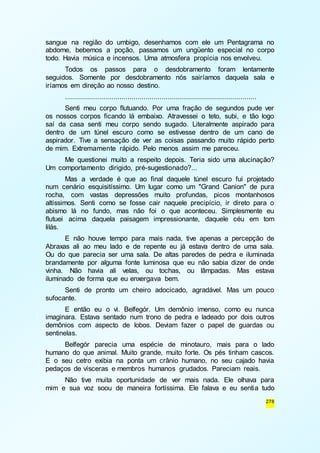 sangue na região do umbigo, desenhamos com ele um Pentagrama no 
abdome, bebemos a poção, passamos um ungüento especial no corpo 
todo. Havia música e incensos. Uma atmosfera propícia nos envolveu. 
Todos os passos para o desdobramento foram lentamente 
seguidos. Somente por desdobramento nós sairíamos daquela sala e 
iríamos em direção ao nosso destino. 
............................................................................................... 
Senti meu corpo flutuando. Por uma fração de segundos pude ver 
os nossos corpos ficando lá embaixo. Atravessei o teto, subi, e tão logo 
saí da casa senti meu corpo sendo sugado. Literalmente aspirado para 
dentro de um túnel escuro como se estivesse dentro de um cano de 
aspirador. Tive a sensação de ver as coisas passando muito rápido perto 
de mim. Extremamente rápido. Pelo menos assim me pareceu. 
Me questionei muito a respeito depois. Teria sido uma alucinação? 
278 
Um comportamento dirigido, pré-sugestionado?... 
Mas a verdade é que ao final daquele túnel escuro fui projetado 
num cenário esquisitíssimo. Um lugar como um "Grand Canion" de pura 
rocha, com vastas depressões muito profundas, picos montanhosos 
altíssimos. Senti como se fosse cair naquele precipício, ir direto para o 
abismo lá no fundo, mas não foi o que aconteceu. Simplesmente eu 
flutuei acima daquela paisagem impressionante, daquele céu em tom 
lilás. 
E não houve tempo para mais nada, tive apenas a percepção de 
Abraxas ali ao meu lado e de repente eu já estava dentro de uma sala. 
Ou do que parecia ser uma sala. De altas paredes de pedra e iluminada 
brandamente por alguma fonte luminosa que eu não sabia dizer de onde 
vinha. Não havia ali velas, ou tochas, ou lâmpadas. Mas estava 
iluminado de forma que eu enxergava bem. 
Senti de pronto um cheiro adocicado, agradável. Mas um pouco 
sufocante. 
E então eu o vi. Belfegór. Um demônio imenso, como eu nunca 
imaginara. Estava sentado num trono de pedra e ladeado por dois outros 
demônios com aspecto de lobos. Deviam fazer o papel de guardas ou 
sentinelas. 
Belfegór parecia uma espécie de minotauro, mais para o lado 
humano do que animal. Muito grande, muito forte. Os pés tinham cascos. 
E o seu cetro exibia na ponta um crânio humano, no seu cajado havia 
pedaços de vísceras e membros humanos grudados. Pareciam reais. 
Não tive muita oportunidade de ver mais nada. Ele olhava para 
mim e sua voz soou de maneira fortíssima. Ele falava e eu sentia tudo 
 