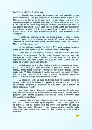 279 
tremendo e vibrando à minha volta. 
— Quando soar o toque da trombeta você será revestido de um 
Poder incalculável. Mas por enquanto eu não tenho muito o que te dar. 
Mas o que eu tenho, eu te dou. Você vai sair daqui hoje com uma 
capacitação especial. Quando você falar, eu falarei através da sua boca. 
E as pessoas vão ficar magnetizadas, atraídas, dominadas por isso. A 
sua palavra terá muito Poder. Você vai ser muito usado pelo mecanismo 
das palavras. A partir de hoje, a sua mente é minha mente... o teu corpo 
é meu corpo... a tua força é minha força! E eu darei sabedoria à sua 
inteligência. 
E então ele estendeu a mão na minha direção e tocou a minha 
cabeça. Seus dedos terminavam em garras. E quando ele imprimiu o 
indicador no centro do meu crânio, no Nono Portal, senti uma pontada. 
Mas aí ele falou novamente: 
— Nós estamos ligados. Foi feito o Elo. Você ganhou um outro 
nome ao seu lado. Agora você tem o conhecimento de Belfegór. 
E me falou a sua patente, a qual já não me recordo. Me senti 
lisonjeado, e a sensação foi tão ímpar naquele momento que não 
consegui pronunciar uma só palavra. Foi impossível abrir a boca, a 
impressão que me dava é que nem boca eu tinha. Quanto mais ser 
capaz de produzir algum som com ela. 
Imediatamente senti minhas costas arrepiando, somente as costas. 
E meu corpo foi sugado com muita violência para trás. Minha coluna até 
estalou, meus ossos pareciam remexer-se por causa daquela sucção 
muito forte. Vi tudo afunilando à medida que entrei de costas no túnel. 
Até que a visão desapareceu e quase de imediato eu senti um baque, um 
tranco... e minha cabeça bateu fortemente no chão. 
Eu estava de novo na casa de Zórdico. Mas me pareceu como se 
tivesse caído, como se tivesse sido jogado do teto até o chão. Ou como 
se estivesse dormindo e acordasse do meu sono com o barulho da 
minha cabeçada. "TUM"! 
Meu corpo estava dormente, formigando, esquisito. E junto com 
isso veio uma sensação de refrescância em todo o corpo. Mais ou menos 
parecida como quando chupamos uma bala de menta e tomamos água 
em seguida. Era gostoso... 
Levantei meio aos trambolhões e fui direto para o chuveiro tomar 
um banho. Queria tirar logo aquele ungüento do corpo. Nem liguei para 
os outros. A bem da verdade nem me lembro seja estavam de volta ou 
não. Não faria muita diferença porque ninguém deveria comentar nada 
acerca de suas experiências individuais. Pelo menos não num primeiro 
momento. 
 