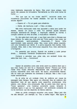 raiva totalmente desprovida de lógica. Eles eram meus amigos, tudo 
aquilo não passava de brincadeira. Normalmente eu tinha tanto senso de 
humor....... 
“Por que que eu vou chutar eles?!?”, raciocinei ainda com 
incoerência procurando me manter afastado. Vai que de repente eu 
socava alguém! 
— Espera aí! — Fiz um gesto para afastá-los. 
— Gente, ele machucou o pé! — Falou um deles. 
Não tinha machucado nada mas aproveitei a deixa para poder me 
abaixar, desviar um pouco o rosto. Fui sentindo aquela estranha 
sensação abandonar-me devagar, a respiração voltando ao normal, o 
coração cedendo ao ritmo de antes, a musculatura relaxando. 
Eu não sabia bem como agir, o que fazer para dizer a Abraxas que 
fosse embora. Eu sabia que tinha sido ele! Tinha usado o meu corpo, sei 
lá! Canalizado, semi-canalizado, influenciado...!? Nunca tinha 
experimentado nada parecido antes. Meu corpo ainda estava esquisito, 
com uma tremedeira por dentro. E a perna esquerda meio bamba, mole, 
cansada. Aliás, todo o meu hemi-corpo esquerdo ficou meio adormecido 
e formigando. 
Foi passando aos poucos. Quando me acalmei e pude pensar 
28 
direito....... tremendo! Tremendo! Simplesmente tremendo!!!. 
Comecei a perceber que....pôxa vida, era verdade! Ainda não 
sabia lidar bem, mas.......funcionava! 
*** 
Apesar de episódios como este ainda assim eu poderia dizer que o 
que mais mudou em mim foi a “disposição interna”. Parecia que minha 
índole tinha ficado diferente! Naturalmente esta constatação só me 
ocorreu claramente anos mais tarde. Na época, sinceramente falando, 
não foi nada que realmente me chamasse a atenção. Mas o fato é que 
mudei sensivelmente. 
Eu já vinha de um contexto cheio de violência por causa da 
passagem pela Gangue. Mas agora era diferente! Atos de violência não 
dependiam mais de que alguma coisa específica acontecesse. Uma 
palavra, uma ofensa, uma provocação. Não se podia mais dizer que eu 
“ficava agressivo”, uma mudança puramente causai, temporal. A 
realidade agora é que eu “era agressivo”. Um sentimento constante de 
ira me dominava e já não dependia de fatores externos. 
Antes eu ainda conseguia encontrar uma causa: “Meus pais não 
me dão atenção”, por exemplo; ou: “Sou a ovelha negra”. Mas agora já 
 