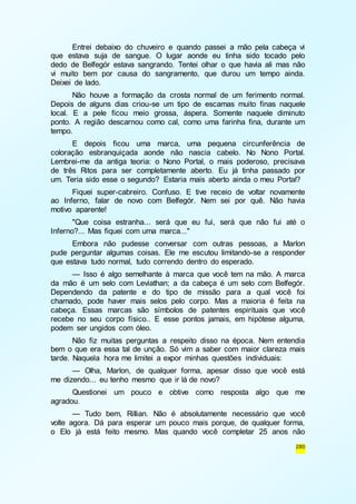 Entrei debaixo do chuveiro e quando passei a mão pela cabeça vi 
que estava suja de sangue. O lugar aonde eu tinha sido tocado pelo 
dedo de Belfegór estava sangrando. Tentei olhar o que havia ali mas não 
vi muito bem por causa do sangramento, que durou um tempo ainda. 
Deixei de lado. 
Não houve a formação da crosta normal de um ferimento normal. 
Depois de alguns dias criou-se um tipo de escamas muito finas naquele 
local. E a pele ficou meio grossa, áspera. Somente naquele diminuto 
ponto. A região descarnou como cal, como uma farinha fina, durante um 
tempo. 
E depois ficou uma marca, uma pequena circunferência de 
coloração esbranquiçada aonde não nascia cabelo. No Nono Portal. 
Lembrei-me da antiga teoria: o Nono Portal, o mais poderoso, precisava 
de três Ritos para ser completamente aberto. Eu já tinha passado por 
um. Teria sido esse o segundo? Estaria mais aberto ainda o meu Portal? 
Fiquei super-cabreiro. Confuso. E tive receio de voltar novamente 
ao Inferno, falar de novo com Belfegór. Nem sei por quê. Não havia 
motivo aparente! 
"Que coisa estranha... será que eu fui, será que não fui até o 
280 
Inferno?... Mas fiquei com uma marca..." 
Embora não pudesse conversar com outras pessoas, a Marlon 
pude perguntar algumas coisas. Ele me escutou limitando-se a responder 
que estava tudo normal, tudo correndo dentro do esperado. 
— Isso é algo semelhante à marca que você tem na mão. A marca 
da mão é um selo com Leviathan; a da cabeça é um selo com Belfegór. 
Dependendo da patente e do tipo de missão para a qual você foi 
chamado, pode haver mais selos pelo corpo. Mas a maioria é feita na 
cabeça. Essas marcas são símbolos de patentes espirituais que você 
recebe no seu corpo físico.. E esse pontos jamais, em hipótese alguma, 
podem ser ungidos com óleo. 
Não fiz muitas perguntas a respeito disso na época. Nem entendia 
bem o que era essa tal de unção. Só vim a saber com maior clareza mais 
tarde. Naquela hora me limitei a expor minhas questões individuais: 
— Olha, Marlon, de qualquer forma, apesar disso que você está 
me dizendo... eu tenho mesmo que ir lá de novo? 
Questionei um pouco e obtive como resposta algo que me 
agradou. 
— Tudo bem, Rillian. Não é absolutamente necessário que você 
volte agora. Dá para esperar um pouco mais porque, de qualquer forma, 
o Elo já está feito mesmo. Mas quando você completar 25 anos não 
 