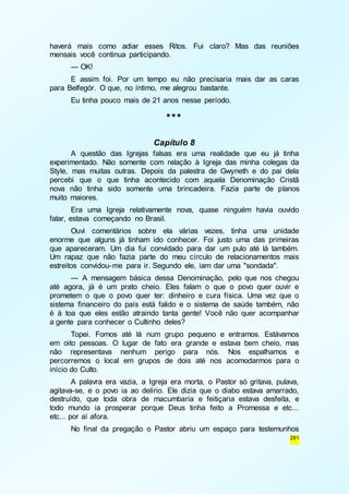 haverá mais como adiar esses Ritos. Fui claro? Mas das reuniões 
mensais você continua participando. 
— OK! 
E assim foi. Por um tempo eu não precisaria mais dar as caras 
281 
para Belfegór. O que, no íntimo, me alegrou bastante. 
Eu tinha pouco mais de 21 anos nesse período. 
*** 
Capítulo 8 
A questão das Igrejas falsas era uma realidade que eu já tinha 
experimentado. Não somente com relação à Igreja das minha colegas da 
Style, mas muitas outras. Depois da palestra de Gwyneth e do pai dela 
percebi que o que tinha acontecido com aquela Denominação Cristã 
nova não tinha sido somente uma brincadeira. Fazia parte de planos 
muito maiores. 
Era uma Igreja relativamente nova, quase ninguém havia ouvido 
falar, estava começando no Brasil. 
Ouvi comentários sobre ela várias vezes, tinha uma unidade 
enorme que alguns já tinham ido conhecer. Foi justo uma das primeiras 
que apareceram. Um dia fui convidado para dar um pulo até lá também. 
Um rapaz que não fazia parte do meu círculo de relacionamentos mais 
estreitos convidou-me para ir. Segundo ele, iam dar uma "sondada". 
— A mensagem básica dessa Denominação, pelo que nos chegou 
até agora, já é um prato cheio. Eles falam o que o povo quer ouvir e 
prometem o que o povo quer ter: dinheiro e cura física. Uma vez que o 
sistema financeiro do país está falido e o sistema de saúde também, não 
é à toa que eles estão atraindo tanta gente! Você não quer acompanhar 
a gente para conhecer o Cultinho deles? 
Topei. Fomos até lá num grupo pequeno e entramos. Estávamos 
em oito pessoas. O lugar de fato era grande e estava bem cheio, mas 
não representava nenhum perigo para nós. Nos espalhamos e 
percorremos o local em grupos de dois até nos acomodarmos para o 
início do Culto. 
A palavra era vazia, a Igreja era morta, o Pastor só gritava, pulava, 
agitava-se, e o povo ia ao delírio. Ele dizia que o diabo estava amarrado, 
destruído, que toda obra de macumbaria e feitiçaria estava desfeita, e 
todo mundo ia prosperar porque Deus tinha feito a Promessa e etc... 
etc... por aí afora. 
No final da pregação o Pastor abriu um espaço para testemunhos 
 