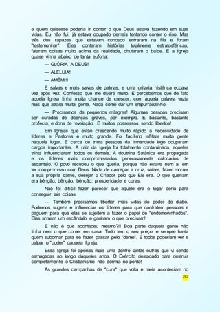 e quem quisesse poderia ir contar o que Deus estava fazendo em suas 
vidas. Eu não fui, já estava ocupado demais tentando conter o riso. Mas 
três dos rapazes que estavam conosco entraram na fila e foram 
"testemunhar". Eles contaram histórias totalmente estratosféricas, 
falaram coisas muito acima da realidade, chutaram o balde. E a Igreja 
quase vinha abaixo de tanta euforia: 
— GLÓRIA A DEUS! 
— ALELUIA! 
— AMÉM!!! 
E salvas e mais salvas de palmas, e uma gritaria histérica ecoava 
vez após vez. Confesso que me diverti muito. E percebemos que de fato 
aquela Igreja tinha muita chance de crescer, com aquela palavra vazia 
mas que atraía muita gente. Nada como dar um empurrãozinho. 
— Precisamos de pequenos milagres! Algumas pessoas precisam 
ser curadas de doenças graves, por exemplo. E bastante, bastante 
profecia, e dons de revelação. E muitos possessos sendo libertos! 
Em Igrejas que estão crescendo muito rápido a necessidade de 
líderes e Pastores é muito grande. Foi facílimo infiltrar muita gente 
naquele lugar. E cerca de trinta pessoas da Irmandade logo ocuparam 
cargos importantes. A raiz da Igreja foi totalmente contaminada, aqueles 
trinta influenciaram todos os demais. A doutrina Satânica era propagada 
e os líderes mais compromissados generosamente colocados de 
escanteio. O povo recebeu o que queria, porque não estava nem aí em 
ter compromisso com Deus. Nada de carregar a cruz, sofrer, fazer morrer 
a sua própria carne, desejar o Criador pelo que Ele era. O que queriam 
era bênção, bênção, bênção: prosperidade e curas. 
Não foi difícil fazer parecer que aquele era o lugar certo para 
282 
conseguir tais coisas. 
— Também precisamos libertar mais vidas do poder do diabo. 
Podemos sugerir e influenciar os líderes para que contratem pessoas e 
paguem para que elas se sujeitem a fazer o papel de "endemoninhados". 
Elas armam um escândalo e ganham o que precisam! 
E não é que aconteceu mesmo?!! Boa parte daquela gente não 
tinha nem o que comer em casa. Tudo tem o seu preço, e sempre havia 
quem subornar para se fazer passar pelo "demo". E todos poderiam ver e 
palpar o "poder" daquela Igreja. 
Essa Igreja foi apenas mais uma dentre tantas outras que vi sendo 
esmagadas ao longo daqueles anos. O Exército destacado para destruir 
completamente o Cristianismo não dormia no ponto! 
As grandes campanhas de "cura" que volta e meia aconteciam no 
 