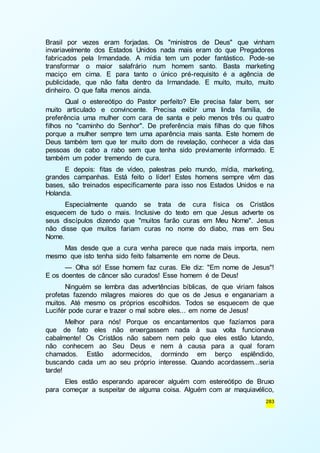 Brasil por vezes eram forjadas. Os "ministros de Deus" que vinham 
invariavelmente dos Estados Unidos nada mais eram do que Pregadores 
fabricados pela Irmandade. A mídia tem um poder fantástico. Pode-se 
transformar o maior salafrário num homem santo. Basta marketing 
maciço em cima. E para tanto o único pré-requisito é a agência de 
publicidade, que não falta dentro da Irmandade. E muito, muito, muito 
dinheiro. O que falta menos ainda. 
Qual o estereótipo do Pastor perfeito? Ele precisa falar bem, ser 
muito articulado e convincente. Precisa exibir uma linda família, de 
preferência uma mulher com cara de santa e pelo menos três ou quatro 
filhos no "caminho do Senhor". De preferência mais filhas do que filhos 
porque a mulher sempre tem uma aparência mais santa. Este homem de 
Deus também tem que ter muito dom de revelação, conhecer a vida das 
pessoas de cabo a rabo sem que tenha sido previamente informado. E 
também um poder tremendo de cura. 
E depois: fitas de vídeo, palestras pelo mundo, mídia, marketing, 
grandes campanhas. Está feito o líder! Estes homens sempre vêm das 
bases, são treinados especificamente para isso nos Estados Unidos e na 
Holanda. 
Especialmente quando se trata de cura física os Cristãos 
esquecem de tudo o mais. Inclusive do texto em que Jesus adverte os 
seus discípulos dizendo que "muitos farão curas em Meu Nome". Jesus 
não disse que muitos fariam curas no nome do diabo, mas em Seu 
Nome. 
Mas desde que a cura venha parece que nada mais importa, nem 
283 
mesmo que isto tenha sido feito falsamente em nome de Deus. 
— Olha só! Esse homem faz curas. Ele diz: "Em nome de Jesus"! 
E os doentes de câncer são curados! Esse homem é de Deus! 
Ninguém se lembra das advertências bíblicas, de que viriam falsos 
profetas fazendo milagres maiores do que os de Jesus e enganariam a 
muitos. Até mesmo os próprios escolhidos. Todos se esquecem de que 
Lucifér pode curar e trazer o mal sobre eles... em nome de Jesus! 
Melhor para nós! Porque os encantamentos que fazíamos para 
que de fato eles não enxergassem nada à sua volta funcionava 
cabalmente! Os Cristãos não sabem nem pelo que eles estão lutando, 
não conhecem ao Seu Deus e nem à causa para a qual foram 
chamados. Estão adormecidos, dormindo em berço esplêndido, 
buscando cada um ao seu próprio interesse. Quando acordassem...seria 
tarde! 
Eles estão esperando aparecer alguém com estereótipo de Bruxo 
para começar a suspeitar de alguma coisa. Alguém com ar maquiavélico, 
 