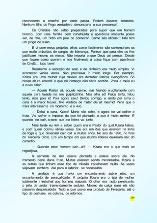 recendendo a enxofre por onde passa. Podem esperar sentados. 
Nenhum filho do Fogo verdadeiro denunciaria a sua presença! 
Os Cristãos não estão preparados para supor que um homem 
branco, com uma família bem constituída e aparência inocente possa 
ser, de fato, um "lobo em pele de cordeiro". Como são idiotas!!! Não têm 
um pingo de visão. 
E vi com meus próprios olhos como facilmente são corrompíveis os 
que estão imbuídos de cargos de liderança. Parece que para eles os fins 
justificam mesmo os meios. Não importa o que Deus vai pensar. Desde 
que façam como querem e nos finalmente a coisa fique com aparência 
de Cristã... tudo bem! 
Realmente a sedução do sexo e do dinheiro era muito simples. Vi 
acontecer várias vezes. Não precisava ir muito longe. Por exemplo, 
Kzara era uma mulher cuja missão era derrubar líderes evangélicos. Só 
nessa altura entendi o que no começo não fazia sentido. Volta e meia eu 
a ouvia falar: 
— Aquele Pastor ali, aquele verme, vive falando eruditamente com 
aquela cara lavada no seu pulpitozinho. Mas olha só! Falou tanto, falou 
tanto, mas pois é! Pois agora caiu! Deitou comigo, e ainda por cima o 
cara é o maior frouxo. Tive vontade de matar ele ali mesmo! Pena que o 
mais interessante no momento é o vivo. 
— Deixa o cara, Kzara! Morto não sofre, e agora ele vai colher o 
fruto. Vai sofrer o impacto do que foi plantado, o que é muito melhor. E 
quando ele cair, o povo que ele lidera vai junto. 
Mais tarde eu vim a saber quem era o Pastor do qual Kzara falava, 
e com quem dormiu várias vezes. Ele era um dos que estavam na linha 
de fogo e que deveriam cair dali a muitos anos. No ano de 1998, no final 
do Terceiro Ciclo. Era um tempo em que muitos líderes deveriam sair do 
caminho. 
— Quando esse homem cair...ah! — Kzara era a que mais se 
284 
regozijava. 
A semente do mal estava plantada e estava sobre ele. No 
momento certo daria fruto. Muitos estavam sendo monitorados. Kzara e 
as outras que tinham esse tipo de missão trabalhavam muito. Às vezes 
viajavam também. Até para o exterior, se necessário. 
A verdade é que havia um encantamento sobre elas, um 
encantamento de sensualidade. A própria Kzara era o tipo de mulher 
totalmente irresistível aos homens naturais. O olhar era muito penetrante, 
o jeito de andar tremendamente sedutor. Mesmo de calça jeans ela não 
passaria despercebida. Tudo o que usava era produto de Feitiçaria, até o 
tipo de perfume, os colares, os adornos. 
 