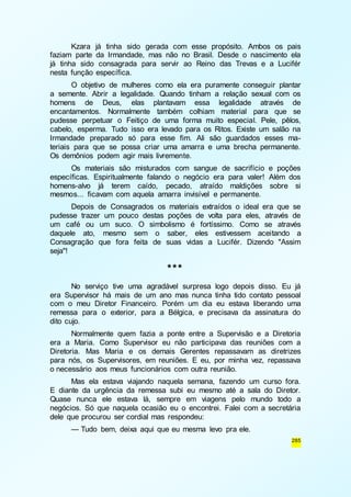 Kzara já tinha sido gerada com esse propósito. Ambos os pais 
faziam parte da Irmandade, mas não no Brasil. Desde o nascimento ela 
já tinha sido consagrada para servir ao Reino das Trevas e a Lucifér 
nesta função específica. 
O objetivo de mulheres como ela era puramente conseguir plantar 
a semente. Abrir a legalidade. Quando tinham a relação sexual com os 
homens de Deus, elas plantavam essa legalidade através de 
encantamentos. Normalmente também colhiam material para que se 
pudesse perpetuar o Feitiço de uma forma muito especial. Pele, pêlos, 
cabelo, esperma. Tudo isso era levado para os Ritos. Existe um salão na 
Irmandade preparado só para esse fim. Ali são guardados esses ma-teriais 
para que se possa criar uma amarra e uma brecha permanente. 
285 
Os demônios podem agir mais livremente. 
Os materiais são misturados com sangue de sacrifício e poções 
específicas. Espiritualmente falando o negócio era para valer! Além dos 
homens-alvo já terem caído, pecado, atraído maldições sobre si 
mesmos... ficavam com aquela amarra invisível e permanente. 
Depois de Consagrados os materiais extraídos o ideal era que se 
pudesse trazer um pouco destas poções de volta para eles, através de 
um café ou um suco. O simbolismo é fortíssimo. Como se através 
daquele ato, mesmo sem o saber, eles estivessem aceitando a 
Consagração que fora feita de suas vidas a Lucifér. Dizendo "Assim 
seja"! 
*** 
No serviço tive uma agradável surpresa logo depois disso. Eu já 
era Supervisor há mais de um ano mas nunca tinha tido contato pessoal 
com o meu Diretor Financeiro. Porém um dia eu estava liberando uma 
remessa para o exterior, para a Bélgica, e precisava da assinatura do 
dito cujo. 
Normalmente quem fazia a ponte entre a Supervisão e a Diretoria 
era a Maria. Como Supervisor eu não participava das reuniões com a 
Diretoria. Mas Maria e os demais Gerentes repassavam as diretrizes 
para nós, os Supervisores, em reuniões. E eu, por minha vez, repassava 
o necessário aos meus funcionários com outra reunião. 
Mas ela estava viajando naquela semana, fazendo um curso fora. 
E diante da urgência da remessa subi eu mesmo até a sala do Diretor. 
Quase nunca ele estava lá, sempre em viagens pelo mundo todo a 
negócios. Só que naquela ocasião eu o encontrei. Falei com a secretária 
dele que procurou ser cordial mas respondeu: 
— Tudo bem, deixa aqui que eu mesma levo pra ele. 
 
