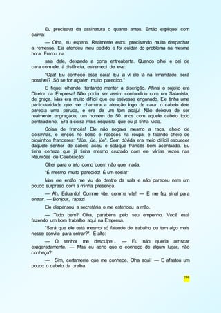 Eu precisava da assinatura o quanto antes. Então expliquei com 
286 
calma: 
— Olha, eu espero. Realmente estou precisando muito despachar 
a remessa. Ela atendeu meu pedido e foi cuidar do problema na mesma 
hora. Entrou na 
sala dele, deixando a porta entreaberta. Quando olhei e dei de 
cara com ele, à distância, estremeci de leve: 
"Opa! Eu conheço esse cara! Eu já vi ele lá na Irmandade, será 
possível? Só se for alguém muito parecido." 
E fiquei olhando, tentando manter a discrição. Afinal o sujeito era 
Diretor da Empresa! Não podia ser assim confundido com um Satanista, 
de graça. Mas era muito difícil que eu estivesse enganado. Ele tinha uma 
particularidade que me chamara a atenção logo de cara: o cabelo dele 
parecia uma peruca, e era de um tom acaju! Não deixava de ser 
realmente engraçado, um homem de 50 anos com aquele cabelo todo 
penteadinho. Era a coisa mais esquisita que eu já tinha visto. 
Coisa de francês! Ele não negava mesmo a raça, cheio de 
coisinhas, e lenços no bolso e rococós na roupa, e falando cheio de 
biquinhos franceses: "Jùe, jùe, jùe". Sem dúvida era meio difícil esquecer 
daquele senhor de cabelo acaju e sotaque francês bem acentuado. Eu 
tinha certeza que já tinha mesmo cruzado com ele várias vezes nas 
Reuniões de Celebração! 
Olhei para o teto como quem não quer nada. 
"É mesmo muito parecido! É um sósia!" 
Mas ele então me viu de dentro da sala e não pareceu nem um 
pouco surpreso com a minha presença. 
— Ah, Eduardo! Comme vite, comme vite! — E me fez sinal para 
entrar. — Bonjour, rapaz! 
Ele dispensou a secretária e me estendeu a mão. 
— Tudo bem? Olha, parabéns pelo seu empenho. Você está 
fazendo um bom trabalho aqui na Empresa. 
"Será que ele está mesmo só falando de trabalho ou tem algo mais 
nesse convite para entrar?". E alto: 
— O senhor me desculpe... — Eu não queria arriscar 
exageradamente. — Mas eu acho que o conheço de algum lugar, não 
conheço?! 
— Sim, certamente que me conhece. Olha aqui! — E afastou um 
pouco o cabelo da orelha. 
 