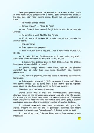 Que gesto pouco habitual. Me estiquei sobre a mesa e olhei. Havia 
ali uma marca muito parecida com a minha. Seria somente uma cicatriz? 
Eu não quis falar nada mesmo assim. Deixei que ele completasse a 
frase: 
— Tá vendo? Somos irmãos! 
— Somos irmãos?! — Filhos do Fogo! 
— Ah! Então é isso mesmo! Eu já tinha te visto lá na casa do 
287 
Zórdico! 
— Eu também vi você! No Rito dos Portais! 
— E não era você também lá naquela outra cidade, naquele dia 
assim e assim? 
— Era eu mesmo! 
— Puxa, que mundo pequeno!... 
— Não, o mundo não é pequeno... nós é que somos muitos! Oh, 
Oh, Oh! 
— Ah, Ah, Ah! — Decididamente aquilo era muito engraçado. 
Ainda mais vindo do Diretor da Empresa! — Ah, Ah, Ah! 
— E quando você precisar pode vir falar direto comigo, não precisa 
fazer ponte através da Márcia, ouviu? 
Eu pensei comigo mesmo: "Meu irmão, que tal um pequeno 
aumento? Que tal matar logo essa nossa Gerente?". Mas respondi 
polidamente: 
— Ah, mas é o protocolo, né? Não posso ir passando por cima das 
hierarquias. 
— Pois o protocolo que vá (...)! Por acaso ela é nossa irmã? Nós é 
que somos irmãos! Ela eu quero mais é que morra, que se exploda! 
Aliás, talvez ela não fique muito tempo na Empresa mesmo... 
Não disse nada mas entendi o recado. 
Depois disso volta e meia nós conversávamos, brincávamos, 
algumas vezes ele me convidou para almoçar com ele, mas não aceitei. 
Eu achava que não ficava bem diante dos meus funcionários. Gostava de 
fazer uma política, fazer de conta que estava perto deles, porque quando 
precisasse sabia que eles iam colaborar comigo e trabalhar bastante. 
E continuei almoçando com meus subalternos. Não queria dar 
aquela imagem de que eu era "o poderoso", daqueles que fazem 
panelinhas e almoçam com "os poderosos". E deixava a ralé de lado! 
E.... mas vê se pode. O Diretor Financeiro da Style também era da 
Irmandade! 
 