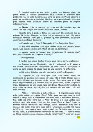 O Hospital realmente era muito grande, um labirinto cheio de 
gente. Pietro e Marcela penduraram seus crachás e entraram sem 
problemas. Eu fui junto. Entramos por uma ala perto do Pronto-Socorro e 
pude ver rapidamente a confusão. Mas logo tomamos o elevador e fomos 
para lugares mais privativos, aonde só circulava gente do próprio 
estabelecimento. 
— Nosso ponto de encontro é numa sala de reuniões aqui no 
289 
andar. Há três colegas que vamos encontrar nessa Unidade. 
Marcela abriu a porta e demos de cara com dois senhores que já 
estavam lá dentro. Abraços, sorrisos, fui apresentado a eles. Não eram 
quaisquer médicos. Pelo que vi, grandes figurões, poderosos, ocupavam 
cadeiras de destaque lá dentro. 
— E aonde está o Russo? Não pôde vir? — Perguntou Pietro. 
— Ele está ocupado num lugar aonde vocês não podem entrar 
agora. Está dando cabo de um infeliz! Já não era sem tempo! 
— Aquele verme de homem que comentamos há poucos dias? 
Ora, viva! Então ele vai completar o serviço? 
— Precisamente! 
O médico que usava óculos virou-se para mim e sorriu, explicando: 
— Trata-se de um Missionário. Isto é... tratava-se! — E voltou a 
dar risada. Explicaram-me rapidamente de onde saíra o Missionário e 
como ele dera entrada há pouco mais de uma semana na Enfermaria. 
— Há muitos Cristãos que são internados aqui? — Perguntei. 
— Depende do que você quer dizer com "muito". Perto do 
contingente de pessoas que passa por aqui, não é muito. Depois não é 
com todo Cristão que importa perder tempo. Tem gente que já é tão 
morta espiritualmente que convém viver um pouco mais, sofrer um pouco 
mais, decepcionar-se um pouco mais com Deus! Mas pode ter certeza de 
uma coisa: se entrar aqui alguém que mereça não sair mais... não sai 
mais mesmo! 
— Aliás... — Comentou o outro médico. — É impressionante como 
esta gente insiste em cultuar Deus! Sabe, para nós que estamos aqui 
dentro o tempo todo e convivemos dia-a-dia com o sofrimento humano, 
fica cada vez mais claro que o Amor de Deus e a Sua Justiça não 
existem. Aqui nós vemos todos os dias como Deus é "bom". Lares e 
famílias inteiras destruídas pela doença, coisas medonhas! Para nós a 
doença não existe, mas para essa pobre Humanidade perdida nas mãos 
do Criador... nem queira saber, meu irmão!!! — Ele falava com um tom 
de voz irado, e profundamente convencido do que dizia. — Nem os filhos 
de Deus escapam dessa situação ridícula, vergonhosa! Precisa ver a que 
 