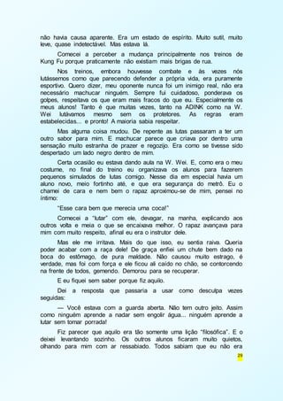 não havia causa aparente. Era um estado de espírito. Muito sutil, muito 
leve, quase indetectável. Mas estava lá. 
Comecei a perceber a mudança principalmente nos treinos de 
29 
Kung Fu porque praticamente não existiam mais brigas de rua. 
Nos treinos, embora houvesse combate e às vezes nós 
lutássemos como que parecendo defender a própria vida, era puramente 
esportivo. Quero dizer, meu oponente nunca foi um inimigo real, não era 
necessário machucar ninguém. Sempre fui cuidadoso, ponderava os 
golpes, respeitava os que eram mais fracos do que eu. Especialmente os 
meus alunos! Tanto é que muitas vezes, tanto na ADINK como na W. 
Wei lutávamos mesmo sem os protetores. As regras eram 
estabelecidas... e pronto! A maioria sabia respeitar. 
Mas alguma coisa mudou. De repente as lutas passaram a ter um 
outro sabor para mim. E machucar parece que criava por dentro uma 
sensação muito estranha de prazer e regozijo. Era como se tivesse sido 
despertado um lado negro dentro de mim. 
Certa ocasião eu estava dando aula na W. Wei. E, como era o meu 
costume, no final do treino eu organizava os alunos para fazerem 
pequenos simulados de lutas comigo. Nesse dia em especial havia um 
aluno novo, meio fortinho até, e que era segurança do metrô. Eu o 
chamei de cara e nem bem o rapaz aproximou-se de mim, pensei no 
íntimo: 
“Esse cara bem que merecia uma coca!” 
Comecei a “lutar” com ele, devagar, na manha, explicando aos 
outros volta e meia o que se encaixava melhor. O rapaz avançava para 
mim com muito respeito, afinal eu era o instrutor dele. 
Mas ele me irritava. Mais do que isso, eu sentia raiva. Queria 
poder acabar com a raça dele! De graça enfiei um chute bem dado na 
boca do estômago, de pura maldade. Não causou muito estrago, é 
verdade, mas foi com força e ele ficou ali caído no chão, se contorcendo 
na frente de todos, gemendo. Demorou para se recuperar. 
E eu fiquei sem saber porque fiz aquilo. 
Dei a resposta que passaria a usar como desculpa vezes 
seguidas: 
— Você estava com a guarda aberta. Não tem outro jeito. Assim 
como ninguém aprende a nadar sem engolir água... ninguém aprende a 
lutar sem tomar porrada! 
Fiz parecer que aquilo era tão somente uma lição “filosófica”. E o 
deixei levantando sozinho. Os outros alunos ficaram muito quietos, 
olhando para mim com ar ressabiado. Todos sabiam que eu não era 
 