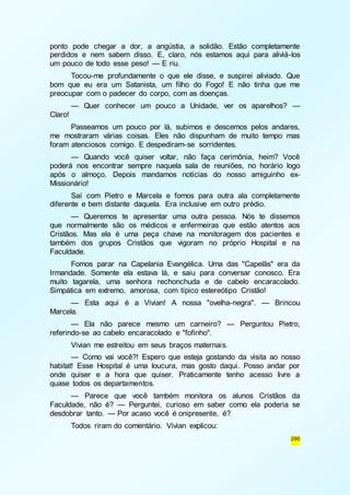ponto pode chegar a dor, a angústia, a solidão. Estão completamente 
perdidos e nem sabem disso. E, claro, nós estamos aqui para aliviá-los 
um pouco de todo esse peso! — E riu. 
Tocou-me profundamente o que ele disse, e suspirei aliviado. Que 
bom que eu era um Satanista, um filho do Fogo! E não tinha que me 
preocupar com o padecer do corpo, com as doenças. 
— Quer conhecer um pouco a Unidade, ver os aparelhos? — 
290 
Claro! 
Passeamos um pouco por lá, subimos e descemos pelos andares, 
me mostraram várias coisas. Eles não dispunham de muito tempo mas 
foram atenciosos comigo. E despediram-se sorridentes. 
— Quando você quiser voltar, não faça cerimônia, heim? Você 
poderá nos encontrar sempre naquela sala de reuniões, no horário logo 
após o almoço. Depois mandamos notícias do nosso amiguinho ex- 
Missionário! 
Saí com Pietro e Marcela e fomos para outra ala completamente 
diferente e bem distante daquela. Era inclusive em outro prédio. 
— Queremos te apresentar uma outra pessoa. Nós te dissemos 
que normalmente são os médicos e enfermeiras que estão atentos aos 
Cristãos. Mas ela é uma peça chave na monitoragem dos pacientes e 
também dos grupos Cristãos que vigoram no próprio Hospital e na 
Faculdade. 
Fomos parar na Capelania Evangélica. Uma das "Capelãs" era da 
Irmandade. Somente ela estava lá, e saiu para conversar conosco. Era 
muito tagarela, uma senhora rechonchuda e de cabelo encaracolado. 
Simpática em extremo, amorosa, com típico estereótipo Cristão! 
— Esta aqui é a Vivian! A nossa "ovelha-negra". — Brincou 
Marcela. 
— Ela não parece mesmo um carneiro? — Perguntou Pietro, 
referindo-se ao cabelo encaracolado e "fofinho". 
Vivian me estreitou em seus braços maternais. 
— Como vai você?! Espero que esteja gostando da visita ao nosso 
habitat! Esse Hospital é uma loucura, mas gosto daqui. Posso andar por 
onde quiser e a hora que quiser. Praticamente tenho acesso livre a 
quase todos os departamentos. 
— Parece que você também monitora os alunos Cristãos da 
Faculdade, não é? — Perguntei, curioso em saber como ela poderia se 
desdobrar tanto. — Por acaso você é onipresente, é? 
Todos riram do comentário. Vivian explicou: 
 
