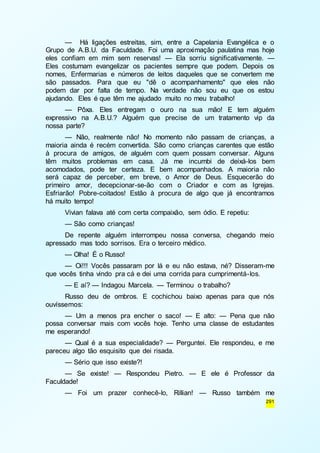 — Há ligações estreitas, sim, entre a Capelania Evangélica e o 
Grupo de A.B.U. da Faculdade. Foi uma aproximação paulatina mas hoje 
eles confiam em mim sem reservas! — Ela sorriu significativamente. — 
Eles costumam evangelizar os pacientes sempre que podem. Depois os 
nomes, Enfermarias e números de leitos daqueles que se convertem me 
são passados. Para que eu "dê o acompanhamento" que eles não 
podem dar por falta de tempo. Na verdade não sou eu que os estou 
ajudando. Eles é que têm me ajudado muito no meu trabalho! 
— Pôxa. Eles entregam o ouro na sua mão! E tem alguém 
expressivo na A.B.U.? Alguém que precise de um tratamento vip da 
nossa parte? 
— Não, realmente não! No momento não passam de crianças, a 
maioria ainda é recém convertida. São como crianças carentes que estão 
à procura de amigos, de alguém com quem possam conversar. Alguns 
têm muitos problemas em casa. Já me incumbi de deixá-los bem 
acomodados, pode ter certeza. E bem acompanhados. A maioria não 
será capaz de perceber, em breve, o Amor de Deus. Esquecerão do 
primeiro amor, decepcionar-se-ão com o Criador e com as Igrejas. 
Esfriarão! Pobre-coitados! Estão à procura de algo que já encontramos 
há muito tempo! 
Vivian falava até com certa compaixão, sem ódio. E repetiu: 
— São como crianças! 
De repente alguém interrompeu nossa conversa, chegando meio 
291 
apressado mas todo sorrisos. Era o terceiro médico. 
— Olha! É o Russo! 
— Oi!!! Vocês passaram por lá e eu não estava, né? Disseram-me 
que vocês tinha vindo pra cá e dei uma corrida para cumprimentá-los. 
— E aí? — Indagou Marcela. — Terminou o trabalho? 
Russo deu de ombros. E cochichou baixo apenas para que nós 
ouvíssemos: 
— Um a menos pra encher o saco! — E alto: — Pena que não 
possa conversar mais com vocês hoje. Tenho uma classe de estudantes 
me esperando! 
— Qual é a sua especialidade? — Perguntei. Ele respondeu, e me 
pareceu algo tão esquisito que dei risada. 
— Sério que isso existe?! 
— Se existe! — Respondeu Pietro. — E ele é Professor da 
Faculdade! 
— Foi um prazer conhecê-lo, Rillian! — Russo também me 
 
