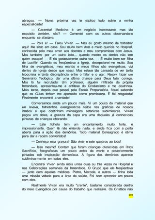 abraçou. — Numa próxima vez te explico tudo sobre a minha 
especialidade! 
— Caramba! Medicina é um negócio interessante mas tão 
esquisito também, não? — Comentei com os outros observando-o 
enquanto se afastava. 
— Pois é! — Falou Vivian. — Mas eu gosto mesmo de trabalhar 
aqui! Me sinto em casa. Sou muito bem vista e muito querida no Hospital, 
conhecida pelo meu amor aos doentes e meu compromisso com Jesus. 
Mas também, por um outro lado... quando mostro os dentes não tem 
quem escape! — E riu gostosamente outra vez. — É muito bom ser filha 
de Lucifér! Quando eu freqüentava a Igreja, decepcionei-me muito. Sou 
filha de evangélicos, meu marido e meus filhos são evangélicos, vivi 
dentro de Igreja desde que nasci. Mas estava tão cansada de ver tanta 
hipocrisia e tanta discrepância entre o falar e o agir. Resolvi fazer um 
Seminário Teológico, dar uma última chance para Deus falar comigo. 
Mas lá fui recrutada! Um professor, alguém infiltrado da própria 
Irmandade, apresentou-me a antítese do Cristianismo e me doutrinou. 
Mais tarde, depois que passei pela Escola Preparatória, fiquei sabendo 
que os Guias tinham me apontado como promissora. E fui resgatada! 
Finalmente encontrei a verdade! 
Conversamos ainda um pouco mais. Vi um pouco do material que 
ela levava, folhetinhos evangelísticos feitos nas gráficas de nossos 
irmãos e que continham mensagens satânicas subliminares. Vivian 
pegou um deles, a gravura da capa era uma daquelas já conhecidas 
pinturas de crianças chorando. 
— Este folheto tem um encantamento muito forte, é 
impressionante. Quem lê não entende nada, e ainda fica com a porta 
aberta para a ação dos demônios. Todo material Consagrado é ótimo 
para dar a recém convertidos! 
— Conheço esta gravura! São vinte e sete quadros ao todo! 
— Isso mesmo! Contam que foram crianças oferecidas em Ritos 
Sacrifício, fotografadas um pouco antes da morte e posteriormente 
pintadas sob inspiração demoníaca. A figura dos demônios aparece 
subliminarmente em todos eles. 
Encontrei Vivian ainda mais umas duas ou três vezes no Hospital e 
nas Celebrações semanais da Irmandade. O Grupo que ela freqüentava 
— junto com aqueles médicos, Pietro, Marcela, e outros — tinha toda 
uma missão voltada para a área da saúde. Foi bom aprender um pouco 
com eles. 
Realmente Vivian era muito "crente", bastante considerada dentro 
do meio Evangélico por causa do trabalho que realizava. Os Cristãos não 
292 
 