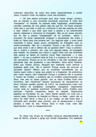costumam desconfiar de quem leva tantos (aparentemente) a aceitar 
Jesus. A própria Vivian me explicou como isso acontece: 
— Há dois pilares principais para atuar nesse campo: primeiro, 
levo os doentes à uma conversão puramente emocional. É muito fácil 
"evangelizar" no Hospital. As pessoas estão fragilizadas, amedrontadas, 
carentes, sedentas de uma palavra seja ela qual for. Os Guias sinalizam 
muito bem o que falar a cada um, conhecem a vida das pessoas de cabo 
a rabo. Sabem o que dizer para levar a pessoa a um entendimento 
apenas intelectual e emocional do Evangelho. Mas se por acaso percebo 
que de fato a pessoa "evangelizada" vai se converter... aborto o 
processo! Os Guias rapidamente sinalizam a aproximação dos Anjos e 
então eu "deixo para uma próxima vez". Em segundo lugar, o outro ponto 
importante é lançar bases pouco consistentes do Evangelho para os 
recém-convertidos. Não diz o provérbio "Ensina o teu filho no caminho 
que deve andar e até a velhice não se apartará dele?". Faço o contrário. 
Isto é, ensino o caminho, sim, mas com algumas falhas, um Evangelho 
pela metade. As pressões que vierem a seguir farão com que facilmente 
esta pessoa se desvie do caminho inicial. Mais importante — e mais 
sábio! — do que a ausência total de fruto é a presença de um fruto que 
não permanece. Porque se eu for infrutífera e não tiver resultados para 
apresentar logo vão questionar o meu Ministério. Seria tolice! Portanto, 
tenho que mostrar serviço. Ninguém tem realmente como verificar a 
qualidade deste fruto, não é mesmo? Porque aonde vão procurar os 
pacientes depois? Mesmo que se convertam normalmente sou eu 
mesma quem indico a Igreja que podem vir a freqüentar. De preferência 
bem morta mesmo, bem inoperante! Porque o problema não é aumentar 
o número de Cristãos, o problema são os Cristãos compromissados com 
Deus, mas isso eu posso garantir: que os meus Cristãos ficam bem 
morninhos, bem mansinhos! Sempre precisando de mamadeirinha na 
boca! Inclusive aqueles garotos da A.B.U. me pressionaram muito com 
essa história de evangelizar, evangelizar, evangelizar. Organizando 
cursos onde eu pudesse ensiná-los! Convidando outros Cristãos para 
participar. Fazendo campanhas dentro do Hospital. Organizando 
palestras na Faculdade. Eu vou. Claro! Montei também um coral com a 
maioria deles. Cantamos no Hospital na Páscoa, no Natal... assim não os 
perco de vista! Servir a Deus já é um castigo, se eles foram tolos o 
suficiente para escolher esse caminho, que se decepcionem e fiquem 
parados o resto da vida. Porque Deus é muito cruel, cedo eles 
experimentam a dor e o desapontamento! 
293 
*** 
Às vezes meu Grupo de Conselho reunia-se esporadicamente em 
casa de Górion, próximo à Igreja que Camila freqüentava. Era realmente 
 