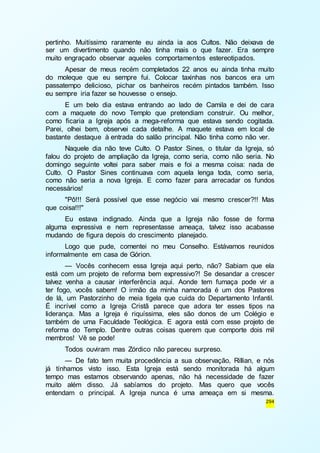 pertinho. Muitíssimo raramente eu ainda ia aos Cultos. Não deixava de 
ser um divertimento quando não tinha mais o que fazer. Era sempre 
muito engraçado observar aqueles comportamentos estereotipados. 
Apesar de meus recém completados 22 anos eu ainda tinha muito 
do moleque que eu sempre fui. Colocar taxinhas nos bancos era um 
passatempo delicioso, pichar os banheiros recém pintados também. Isso 
eu sempre iria fazer se houvesse o ensejo. 
E um belo dia estava entrando ao lado de Camila e dei de cara 
com a maquete do novo Templo que pretendiam construir. Ou melhor, 
como ficaria a Igreja após a mega-reforma que estava sendo cogitada. 
Parei, olhei bem, observei cada detalhe. A maquete estava em local de 
bastante destaque à entrada do salão principal. Não tinha como não ver. 
Naquele dia não teve Culto. O Pastor Sines, o titular da Igreja, só 
falou do projeto de ampliação da Igreja, como seria, como não seria. No 
domingo seguinte voltei para saber mais e foi a mesma coisa: nada de 
Culto. O Pastor Sines continuava com aquela lenga toda, como seria, 
como não seria a nova Igreja. E como fazer para arrecadar os fundos 
necessários! 
"Pô!!! Será possível que esse negócio vai mesmo crescer?!! Mas 
294 
que coisa!!!" 
Eu estava indignado. Ainda que a Igreja não fosse de forma 
alguma expressiva e nem representasse ameaça, talvez isso acabasse 
mudando de figura depois do crescimento planejado. 
Logo que pude, comentei no meu Conselho. Estávamos reunidos 
informalmente em casa de Górion. 
— Vocês conhecem essa Igreja aqui perto, não? Sabiam que ela 
está com um projeto de reforma bem expressivo?! Se desandar a crescer 
talvez venha a causar interferência aqui. Aonde tem fumaça pode vir a 
ter fogo, vocês sabem! O irmão da minha namorada é um dos Pastores 
de lá, um Pastorzinho de meia tigela que cuida do Departamento Infantil. 
É incrível como a Igreja Cristã parece que adora ter esses tipos na 
liderança. Mas a Igreja é riquíssima, eles são donos de um Colégio e 
também de uma Faculdade Teológica. E agora está com esse projeto de 
reforma do Templo. Dentre outras coisas querem que comporte dois mil 
membros! Vê se pode! 
Todos ouviram mas Zórdico não pareceu surpreso. 
— De fato tem muita procedência a sua observação, Rillian, e nós 
já tínhamos visto isso. Esta Igreja está sendo monitorada há algum 
tempo mas estamos observando apenas, não há necessidade de fazer 
muito além disso. Já sabíamos do projeto. Mas quero que vocês 
entendam o principal. A Igreja nunca é uma ameaça em si mesma. 
 