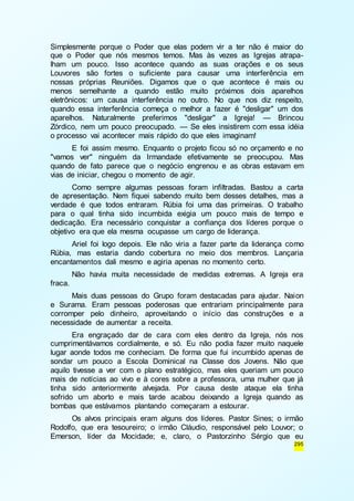 Simplesmente porque o Poder que elas podem vir a ter não é maior do 
que o Poder que nós mesmos temos. Mas às vezes as Igrejas atrapa-lham 
um pouco. Isso acontece quando as suas orações e os seus 
Louvores são fortes o suficiente para causar uma interferência em 
nossas próprias Reuniões. Digamos que o que acontece é mais ou 
menos semelhante a quando estão muito próximos dois aparelhos 
eletrônicos: um causa interferência no outro. No que nos diz respeito, 
quando essa interferência começa o melhor a fazer é "desligar" um dos 
aparelhos. Naturalmente preferimos "desligar" a Igreja! — Brincou 
Zórdico, nem um pouco preocupado. — Se eles insistirem com essa idéia 
o processo vai acontecer mais rápido do que eles imaginam! 
E foi assim mesmo. Enquanto o projeto ficou só no orçamento e no 
"vamos ver" ninguém da Irmandade efetivamente se preocupou. Mas 
quando de fato parece que o negócio engrenou e as obras estavam em 
vias de iniciar, chegou o momento de agir. 
Como sempre algumas pessoas foram infiltradas. Bastou a carta 
de apresentação. Nem fiquei sabendo muito bem desses detalhes, mas a 
verdade é que todos entraram. Rúbia foi uma das primeiras. O trabalho 
para o qual tinha sido incumbida exigia um pouco mais de tempo e 
dedicação. Era necessário conquistar a confiança dos líderes porque o 
objetivo era que ela mesma ocupasse um cargo de liderança. 
Ariel foi logo depois. Ele não viria a fazer parte da liderança como 
Rúbia, mas estaria dando cobertura no meio dos membros. Lançaria 
encantamentos dali mesmo e agiria apenas no momento certo. 
Não havia muita necessidade de medidas extremas. A Igreja era 
295 
fraca. 
Mais duas pessoas do Grupo foram destacadas para ajudar. Naion 
e Surama. Eram pessoas poderosas que entrariam principalmente para 
corromper pelo dinheiro, aproveitando o início das construções e a 
necessidade de aumentar a receita. 
Era engraçado dar de cara com eles dentro da Igreja, nós nos 
cumprimentávamos cordialmente, e só. Eu não podia fazer muito naquele 
lugar aonde todos me conheciam. De forma que fui incumbido apenas de 
sondar um pouco a Escola Dominical na Classe dos Jovens. Não que 
aquilo tivesse a ver com o plano estratégico, mas eles queriam um pouco 
mais de notícias ao vivo e à cores sobre a professora, uma mulher que já 
tinha sido anteriormente alvejada. Por causa deste ataque ela tinha 
sofrido um aborto e mais tarde acabou deixando a Igreja quando as 
bombas que estávamos plantando começaram a estourar. 
Os alvos principais eram alguns dos líderes. Pastor Sines; o irmão 
Rodolfo, que era tesoureiro; o irmão Cláudio, responsável pelo Louvor; o 
Emerson, líder da Mocidade; e, claro, o Pastorzinho Sérgio que eu 
 