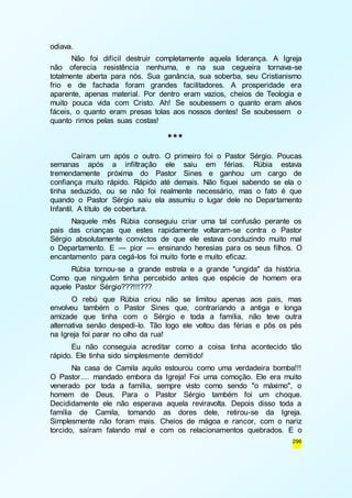 296 
odiava. 
Não foi difícil destruir completamente aquela liderança. A Igreja 
não oferecia resistência nenhuma, e na sua cegueira tornava-se 
totalmente aberta para nós. Sua ganância, sua soberba, seu Cristianismo 
frio e de fachada foram grandes facilitadores. A prosperidade era 
aparente, apenas material. Por dentro eram vazios, cheios de Teologia e 
muito pouca vida com Cristo. Ah! Se soubessem o quanto eram alvos 
fáceis, o quanto eram presas tolas aos nossos dentes! Se soubessem o 
quanto rimos pelas suas costas! 
*** 
Caíram um após o outro. O primeiro foi o Pastor Sérgio. Poucas 
semanas após a infiltração ele saiu em férias. Rúbia estava 
tremendamente próxima do Pastor Sines e ganhou um cargo de 
confiança muito rápido. Rápido até demais. Não fiquei sabendo se ela o 
tinha seduzido, ou se não foi realmente necessário, mas o fato é que 
quando o Pastor Sérgio saiu ela assumiu o lugar dele no Depar tamento 
Infantil. A título de cobertura. 
Naquele mês Rúbia conseguiu criar uma tal confusão perante os 
pais das crianças que estes rapidamente voltaram-se contra o Pastor 
Sérgio absolutamente convictos de que ele estava conduzindo muito mal 
o Departamento. E — pior — ensinando heresias para os seus filhos. O 
encantamento para cegá-los foi muito forte e muito eficaz. 
Rúbia tornou-se a grande estrela e a grande "ungida" da história. 
Como que ninguém tinha percebido antes que espécie de homem era 
aquele Pastor Sérgio???!!!??? 
O rebú que Rúbia criou não se limitou apenas aos pais, mas 
envolveu também o Pastor Sines que, contrariando a antiga e longa 
amizade que tinha com o Sérgio e toda a família, não teve outra 
alternativa senão despedi-lo. Tão logo ele voltou das férias e pôs os pés 
na Igreja foi parar no olho da rua! 
Eu não conseguia acreditar como a coisa tinha acontecido tão 
rápido. Ele tinha sido simplesmente demitido! 
Na casa de Camila aquilo estourou como uma verdadeira bomba!!! 
O Pastor.... mandado embora da Igreja! Foi uma comoção. Ele era muito 
venerado por toda a família, sempre visto como sendo "o máximo", o 
homem de Deus. Para o Pastor Sérgio também foi um choque. 
Decididamente ele não esperava aquela reviravolta. Depois disso toda a 
família de Camila, tomando as dores dele, retirou-se da Igreja. 
Simplesmente não foram mais. Cheios de mágoa e rancor, com o nariz 
torcido, saíram falando mal e com os relacionamentos quebrados. E o 
 