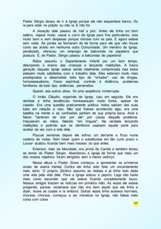 Pastor Sérgio deixou de ir à Igreja porque ele não esquentava banco. Ou 
ia para estar no púlpito ou não ia. E não foi. 
A situação dele passou de mal a pior. Antes ele tinha um bom 
salário, viajava muito, usava o carro da Igreja para fins particulares, vivia 
muito bem e sem despesas porque morava com os pais. E agora estava 
sem nada. As portas se fecharam de tal forma para ele que não houve 
como ser aceito em nenhuma outra Comunidade. Um membro da Igreja, 
penalizado, ofereceu um emprego de balconista na papelaria que 
possuía. E, de Pastor, Sérgio passou a balconista de papelaria! 
Rúbia assumiu o Departamento Infantil por um bom tempo, 
deturpando o ensino das crianças e lançando maldições. A futura 
geração daquela Igreja estava sendo totalmente contaminada mas todos 
estavam muito satisfeitos com o trabalho dela. Eles estariam muito mais 
predispostos a desenvolver todo tipo de "virtudes": uso de drogas, 
homossexualismo, frieza espiritual, controle à distância, problemas 
familiares de todo tipo, violências, perversões. 
Quanto aos outros alvos, foi uma seqüência ininterrupta. 
O irmão Cláudio, organista da Igreja, caiu em seguida. Ele era 
dentista e tinha tendências homossexuais muito fortes, apesar de 
casado. Era uma questão praticamente pública, todos sabiam das suas 
lutas em relação a isso. Não que tivesse acontecido algo, era uma 
batalha na mente e as confissões partiam de sua própria boca. Ariel e 
Naion "sentiram de orar por ele" por causa daquele problema. 
Impuseram as mãos, falando "em línguas". Na verdade lançando 
maldições e pedindo que os demônios usassem aquela porta para 
acabar de vez com a vida dele. 
Poucas semanas depois ele sofreu um derrame e ficou numa 
cadeira de rodas. Sem haver quem o substituísse em tão curto prazo o 
Louvor acabou ficando bem mais insosso do que antes. 
Emerson, líder da Mocidade, era primo de Camila e também tomou 
as dores do Pastor Sérgio. Abandonou a Igreja de forma que mais um 
dos nossos objetivos foram atingidos sem o menor esforço. 
Nessa altura o Pastor Sines começou a apresentar os primeiros 
sinais de avaria mental. Contra ele tinha sido feito um encantamento 
mais sério. O próprio Zórdico assumiu as rédeas e já tinha sido dada 
uma vida pela vida dele. Para a Igreja sobrou o pepino. Logo não havia 
mais como esconder que ele estava ficando completamente louco. 
Nossos amigos traziam as notícias em primeira mão. Às vezes ele estava 
pregando, parava, reclamava que não era bem aquilo que ele tinha a 
dizer, virava as costas e ia embora. Outras vezes tinha acessos horríveis, 
chorava, chorava, começou a ver monstros na Igreja, não falava mais 
coisa com coisa. 
297 
 