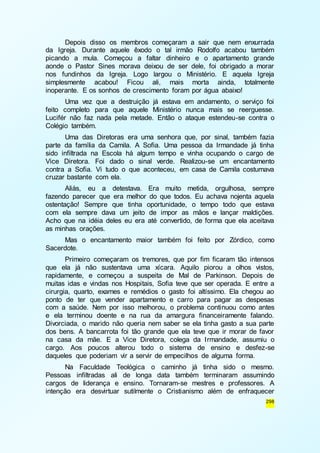Depois disso os membros começaram a sair que nem enxurrada 
da Igreja. Durante aquele êxodo o tal irmão Rodolfo acabou também 
picando a mula. Começou a faltar dinheiro e o apartamento grande 
aonde o Pastor Sines morava deixou de ser dele, foi obrigado a morar 
nos fundinhos da Igreja. Logo largou o Ministério. E aquela Igreja 
simplesmente acabou! Ficou ali, mais morta ainda, totalmente 
inoperante. E os sonhos de crescimento foram por água abaixo! 
Uma vez que a destruição já estava em andamento, o serviço foi 
feito completo para que aquele Ministério nunca mais se reerguesse. 
Lucifér não faz nada pela metade. Então o ataque estendeu-se contra o 
Colégio também. 
Uma das Diretoras era uma senhora que, por sinal, também fazia 
parte da família da Camila. A Sofia. Uma pessoa da Irmandade já tinha 
sido infiltrada na Escola há algum tempo e vinha ocupando o cargo de 
Vice Diretora. Foi dado o sinal verde. Realizou-se um encantamento 
contra a Sofia. Vi tudo o que aconteceu, em casa de Camila costumava 
cruzar bastante com ela. 
Aliás, eu a detestava. Era muito metida, orgulhosa, sempre 
fazendo parecer que era melhor do que todos. Eu achava nojenta aquela 
ostentação! Sempre que tinha oportunidade, o tempo todo que estava 
com ela sempre dava um jeito de impor as mãos e lançar maldições. 
Acho que na idéia deles eu era até convertido, de forma que ela aceitava 
as minhas orações. 
Mas o encantamento maior também foi feito por Zórdico, como 
298 
Sacerdote. 
Primeiro começaram os tremores, que por fim ficaram tão intensos 
que ela já não sustentava uma xícara. Aquilo piorou a olhos vistos, 
rapidamente, e começou a suspeita de Mal de Parkinson. Depois de 
muitas idas e vindas nos Hospitais, Sofia teve que ser operada. E entre a 
cirurgia, quarto, exames e remédios o gasto foi altíssimo. Ela chegou ao 
ponto de ter que vender apartamento e carro para pagar as despesas 
com a saúde. Nem por isso melhorou, o problema continuou como antes 
e ela terminou doente e na rua da amargura financeiramente falando. 
Divorciada, o marido não queria nem saber se ela tinha gasto a sua parte 
dos bens. A bancarrota foi tão grande que ela teve que ir morar de favor 
na casa da mãe. E a Vice Diretora, colega da Irmandade, assumiu o 
cargo. Aos poucos alterou todo o sistema de ensino e desfez-se 
daqueles que poderiam vir a servir de empecilhos de alguma forma. 
Na Faculdade Teológica o caminho já tinha sido o mesmo. 
Pessoas infiltradas ali de longa data também terminaram assumindo 
cargos de liderança e ensino. Tornaram-se mestres e professores. A 
intenção era desvirtuar sutilmente o Cristianismo além de enfraquecer 
 