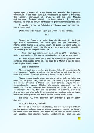 aqueles que pudessem vir a ser líderes em potencial. Era importante 
desestimular e até fazer com que desistissem de seguir o Pastorado. 
Uma maneira interessante de anular o mal pela raiz. Matá-los 
espiritualmente. Fazê-los desistir... fazê-los adoecer. E, em última 
instância, até levar ao túmulo de verdade os poucos remanescentes fiéis. 
E recrutar os que as Entidades apontassem como promissores... 
299 
para o nosso lado! 
(Aliás, tinha sido naquele lugar que Vivian fora selecionada). 
*** 
Quanto ao Emerson, o antigo líder da Mocidade, foi localizado 
logo. Estava freqüentando uma outra Igreja até que promissora, a 
mesma aonde Camila e a família tinham ido parar. Já estava outra vez 
quase que ocupando cargo de liderança porque era muito carismático. 
Foi Marlon quem se indignou desta vez: 
— Quer dizer que este homem ainda está de pé?! — Ele logo me 
pediu o que queria. — Me arruma os dados dele de uma vez por todas! 
Eu tinha acesso muito fácil a tudo, os dados foram passados e os 
demônios direcionados contra ele. Tão logo dei a Marlon o que me pedira 
e ele simplesmente comentou: 
— Esse aí está morto! 
Não sei qual era a brecha que Emerson tinha. O encantamento foi 
muito poderoso. Depois de quinze dias ele sofreu um acidente de carro 
numa rua próxima à Avenida Paulista e morreu. Outro a menos. 
Alguns meses depois disso, um dia a mulher dele me falou uma 
coisa que não gostei. Perguntou na maior cara dura por quanto tempo eu 
ia continuar enrolando a Camila sem casar com ela. Aquilo me irou 
demasiadamente, aqueles Cristãos eternamente tropeçando em mim 
aonde quer que eu estivesse, intrometendo-se em minha vida! Lancei o 
encantamento na hora, falei alto as palavras em aramaico, com ódio, 
olhando bem nos olhos dela. E fiz os gestos sem nenhum disfarce. Agora 
eu não era mais qualquer um. Meus Feitiços tinham muito Poder. 
Ela ainda riu, com desprezo, sem entender o que eu estava 
dizendo: 
— Você tá louco, é, menino?! 
Não foi só a mim que ela ofendeu, mas aos Guias que andavam 
comigo. Aquelas palavras que ela mesma pronunciou parece que tiveram 
um efeito contra ela mesma. Em menos de um mês ela estava internada 
num sanatório para doentes mentais. Lembrei-me do Poder que viria 
 