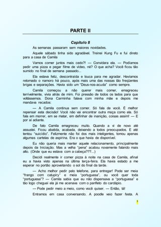 3 
PARTE II 
Capítulo 8 
As semanas passaram sem maiores novidades. 
Aquele sábado tinha sido agradável. Treinei Kung Fu e fui direto 
para a casa de Camila 
Vamos comer juntos mais cedo?! — Convidara ela. — Podíamos 
pedir uma pizza e pegar filme de vídeo, né? O que acha? Você ficou tão 
sumido no final de semana passado... 
Ela estava feliz, descontraída e louca para me agradar. Havíamos 
retomado o namoro há pouco, após mais uma das nossas tão freqüentes 
brigas e separações. Havia sido um “Deus-nos-acuda” como sempre. 
Camila começou a não querer mais comer, emagreceu 
terrivelmente, vivia atrás de mim. Foi pressão de todos os lados para que 
voltássemos. Dona Carminha falava com minha mãe e depois me 
mandava recados: 
— A Camila continua sem comer. Só fala de você. É melhor 
repensar esta decisão! Você não vai encontrar outra moça como ela. Só 
fala em morrer, em se matar, em definhar de inanição, coisas assim! — E 
por aí adiante. 
De fato Camila emagreceu muito. Quando a vi de novo até 
assustei. Ficou abatida, acabada, deixando a todos preocupados. E até 
tentou “suicídio”. Felizmente não foi dos mais inteligentes, tomou apenas 
algumas cartelas de aspirina. Era o que havia de disponível. 
Eu não queria mais manter aquele relacionamento, principalmente 
depois da Iniciação. Mas a velha “pena” acabou novamente falando mais 
alto. (Onde que eu estava com a cabeça???...) 
Decidi realmente ir comer pizza à noite na casa de Camila, afinal 
eu a havia visto apenas na última terça-feira. Ela havia estado a me 
esperar no portão aproveitando o sol do final da tarde. 
— Acho melhor pedir pelo telefone, para entregar! Pode ser meia 
“frango com catupiry” e meia “portuguesa”, ou você quer toda 
“portuguesa”? — Camila sabia que eu não dispensava a “portuguesa” e 
tão logo cheguei ela já me acenava com o panfleto do cardápio. 
— Pode pedir meio a meio, como você quiser. — Então, tá! 
Entramos em casa conversando. A poodle veio fazer festa. A 
 