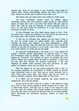 daquele jeito. Afinal eu era alegre e bem humorado, muito amigo da 
maioria deles. Aquela demonstração gratuita não fazia parte do meu 
estilo. Devem ter achado que eu estava de lua virada e só. 
Mal sabiam eles que cenas assim iriam repetir-se muitas vezes. 
Um outro destempero acabou sendo na ADINK. Alguns 
Professores tinham uma certa rixazinha comigo porque eu havia entrado 
depois de todos eles e era o que tinha mais alunos. Mas que culpa eu 
tinha? Meu estilo de aula era diferente, os alunos gostavam muito de 
mim e do meu jeito criativo de diversificar. E o meu curso de armas 
continuava de vento em popa. 
O único Professor que tinha tantos alunos quanto eu era o Túlio. 
De quebra, era o melhor da Academia e um dos poucos que não me via 
com maus olhos. Pelo contrário, éramos bem amigos. 
O Túlio era um Professor nato, alguém com dom para a coisa. E 
ele nem era chinês! Antes um mulato bonitão, forte, cobiçado pelas 
moçoilas, de traços meio mestiços, com olhos amendoados e cabelo 
comprido todo trançado. Mas tinha absorvido muito da cultura oriental até 
mesmo no seu jeito de conversar e de se portar, muito calmo, comedido. 
E se virava falando um chinês até que bem legal! 
Eu apreciava tremendamente o seu Kung Fu e a sua maneira de 
ensinar. Tínhamos sempre oportunidade de estarmos juntos no treino 
dos Professores, todos os sábados. Aliás, o treino do sábado era uma 
espécie de “tira-teima”. Uma exibição em grupo, na verdade. Não havia 
nenhum Mestre que pudesse dispor de tempo e coordenar o treino uma 
vez que este fora iniciativa dos próprios Professores, e não uma 
exigência da ADINK. Então fazíamos como bem queríamos. Ou seja: 
sempre um tentando provar que era melhor que o outro. 
Mas não deixava de ser bom porque lutávamos muito e isso, no 
fim, acabava resultando em crescimento. E também sempre se aprende 
muito observando quem é bom. Claro que eu queria aprender com o 
Túlio. Tinha outros caras bons, sem dúvida, mas ele era exímio na 
técnica e também praticava outros estilos além do Wing Chun. 
E o melhor: ele era humilde, acessível, não estava sempre se 
30 
vangloriando para cima dos demais. 
Só que se de um lado o Túlio era o melhor, o mais galinho de briga 
era o Fred. E esse não era pedante e filhinho-de-papai só no nome. Era 
o natural dele mesmo. Tudo bem que no Kung Fu era muito bom, ágil, 
com boa visão de combate. Mas ninguém gostava de enfrentá-lo porque 
não sabia lutar limpo. Só queria dar pancada. Não era de meias medidas. 
Então dificilmente ele encontrava parceiros, mesmo no treino dos 
Professores. 
 