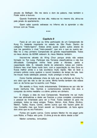 através de Belfegór. Ele me daria o dom da palavra, mas também o 
Poder sobre a loucura. 
Quando finalmente ela teve alta, matou-se no mesmo dia, atirou-se 
300 
pela janela do apartamento. 
Quem sabe quando estivesse no Inferno ela ia aprender a não 
brincar com as Trevas. 
*** 
Capítulo 9 
Fazia já um ano que eu tinha participado de um Campeonato de 
Kung Fu bastante importante no estado de São Paulo. Dentro da 
categoria "médio-ligeiro". Estava ainda quase quatro quilos abaixo do 
que me garantiria o nível "meio-pesado", que era o que eu queria ser. 
Mas foi o meu primeiro Campeonato de grande responsabilidade. Todos 
os meus alunos da ADINK estavam lá, meus Mestres também. 
Inscrevi-me através do Wing Chun porque ainda não estava 
formado no Ton Long. Participei dos Torneios classificatórios e não tive 
dificuldade. Consagrava minha faixa preta a Abraxas, pedia a 
capacitação dele. E, relaxado diante do adversário, lutava por instinto. 
Embora meu nível fosse muito bom, com a capacitação do meu Guia eu 
ficava melhor ainda e a luta acontecia muito rápido. Não só levei o 
primeiro prêmio como quebrei o record brasileiro de tempo de luta. Isso 
me trouxe muita satisfação pessoal, muito prestígio e muita fama. 
Como Camila estivesse cheia de tudo que se referisse ao Kung Fu 
era claro que ela não ia dar as caras. Minha família também não estava 
nem aí, de forma que fui sozinho com Thalya. 
Ela assistiu e ficou muito entusiasmada. Entristeceu-se por não ter 
tirado nenhuma foto. Saímos e comemoramos somente nós dois a 
conquista da minha medalha e o ótimo prêmio em dinheiro. 
E chegou a data do novo Campeonato. Novamente me saí muito 
bem nas eliminatórias e desta vez fizemos a coisa completa: convidamos 
o pessoal da Irmandade para ver a Final. Todos estavam lá para me 
prestigiar, todos os meus amigos. Thalya, Górion, Ariel, Rúbia, Zórdico, 
Marlon, Taolez, Kzara, Cerdic, dentre outros que não faziam parte do 
meu Conselho mas que foram assistir ao Campeonato. Já fazia agora 
dois anos que eu era Feiticeiro. 
Fomos em quatro carros. Como sempre Marlon foi me pegar junto 
com Rúbia, e Thalya veio junto. O clima já era de vitória desde a ida! 
Marlon comentou, brincalhão: 
 