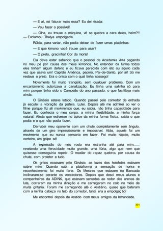 — E aí, vai faturar mais essa? Eu dei risada: 
— Vou fazer o possível! 
— Olha, eu trouxe a máquina, vê se quebra a cara deles, heim?!! 
301 
— Exclamou Thalya empolgada. 
Rúbia, para variar, não podia deixar de fazer umas piadinhas: 
— E que kimono você trouxe para usar? 
— O preto, gracinha! Cor da morte! 
Ela devia estar sabendo que o pessoal da Academia vivia pegando 
no meu pé por causa dos meus kimonos. No entender da turma todos 
eles tinham algum defeito e eu ficava parecido com isto ou aquilo cada 
vez que usava um! Capitão América, pepino, Pai-de-Santo, por aí! Só me 
restava o preto. Era o único com o qual tinha sossego! 
Novamente foi muito tranqüilo, sem qualquer problema. Com um 
encantamento autorizava a canalização. Eu tinha uma salinha só para 
mim porque tinha sido o Campeão do ano passado, o que facilitava mais 
ainda. 
O Ginásio estava lotado. Quando passei pelo corredor de entrada 
já escutei a vibração da platéia. Lutei. Depois até me admirei ao ver o 
filme porque fiz ali movimentos que, eu sabia, não tinha capacidade para 
fazer. Eu conhecia o meu corpo, a minha flexibilidade, a minha força 
natural. Ainda que estivesse no ápice da minha forma física, sabia o que 
podia e o que não podia fazer. 
Derrubei meu oponente com um chute completamente sem ângulo, 
através de um giro impressionante e impossível. Aliás, aquele foi um 
movimento que eu nunca pensaria em fazer. Foi muito rápido, muito 
certeiro, um golpe só! 
A expressão do meu rosto era estranha até para mim...... 
revelando uma ferocidade muito grande, uma fúria, algo que nem que 
quisesse conseguiria repetir. O maxilar do rapaz quebrou por causa do 
chute, com protetor e tudo. 
Os gritos ecoavam pelo Ginásio, as luzes dos holofotes estavam 
sobre mim. Quando subi a plataforma a sensação de honra e 
reconhecimento foi muito forte. Os Mestres que estavam na Bancada 
inclinaram-se perante os vencedores. Depois que desci meus alunos e 
companheiros da ADINK, que estavam sentados ao redor das arenas de 
luta, correram na minha direção e me carregaram no colo no meio de 
muita gritaria. Foram me carregando até o vestiário, quase que bateram 
com a minha cabeça no teto do corredor, tanta era a empolgação! 
Me encontrei depois de vestido com meus amigos da Irmandade. 
 